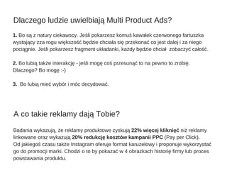 1. Bo są z natury ciekawscy. Jeśli pokarzesz komuś kawałek czerwonego fartuszka
wystający zza rogu większość będzie chciała się przekonać co jest dalej i za niego
pociągnie. Jeśli pokarzesz fragment układanki, każdy będzie chciał  zobaczyć całość.
2. Bo lubią także interakcję ­ jeśli mogę coś przesunąć to na pewno to zrobię.
Dlaczego? Bo mogę :­)
3.  Bo lubią mieć wybór i móc decydować.
Badania wykazują, że reklamy produktowe zyskują 22% więcej kliknięć niż reklamy
linkowane oraz wykazują 20% redukcję kosztów kampanii PPC (Pay per Click).
Od jakiegoś czasu także Instagram oferuje format karuzelowy i proponuje wykorzystać
go do promocji marki. Chodzi o to by pokazać w 4 obrazkach historię firmy lub proces
powstawania produktu. 
Dlaczego ludzie uwielbiają Multi Product Ads?
A co takie reklamy dają Tobie?
 