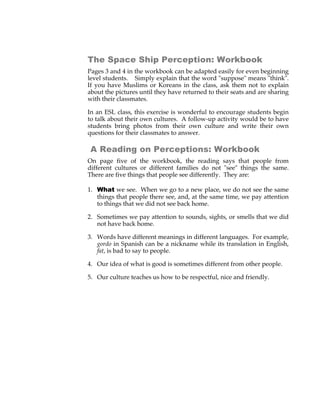 The Space Ship Perception: Workbook
Pages 3 and 4 in the workbook can be adapted easily for even beginning
level students. Simply explain that the word "suppose" means "think".
If you have Muslims or Koreans in the class, ask them not to explain
about the pictures until they have returned to their seats and are sharing
with their classmates.

In an ESL class, this exercise is wonderful to encourage students begin
to talk about their own cultures. A follow-up activity would be to have
students bring photos from their own culture and write their own
questions for their classmates to answer.

 A Reading on Perceptions: Workbook
On page five of the workbook, the reading says that people from
different cultures or different families do not "see" things the same.
There are five things that people see differently. They are:

1. What we see. When we go to a new place, we do not see the same
   things that people there see, and, at the same time, we pay attention
   to things that we did not see back home.

2. Sometimes we pay attention to sounds, sights, or smells that we did
   not have back home.

3. Words have different meanings in different languages. For example,
   gordo in Spanish can be a nickname while its translation in English,
   fat, is bad to say to people.

4. Our idea of what is good is sometimes different from other people.

5. Our culture teaches us how to be respectful, nice and friendly.
 