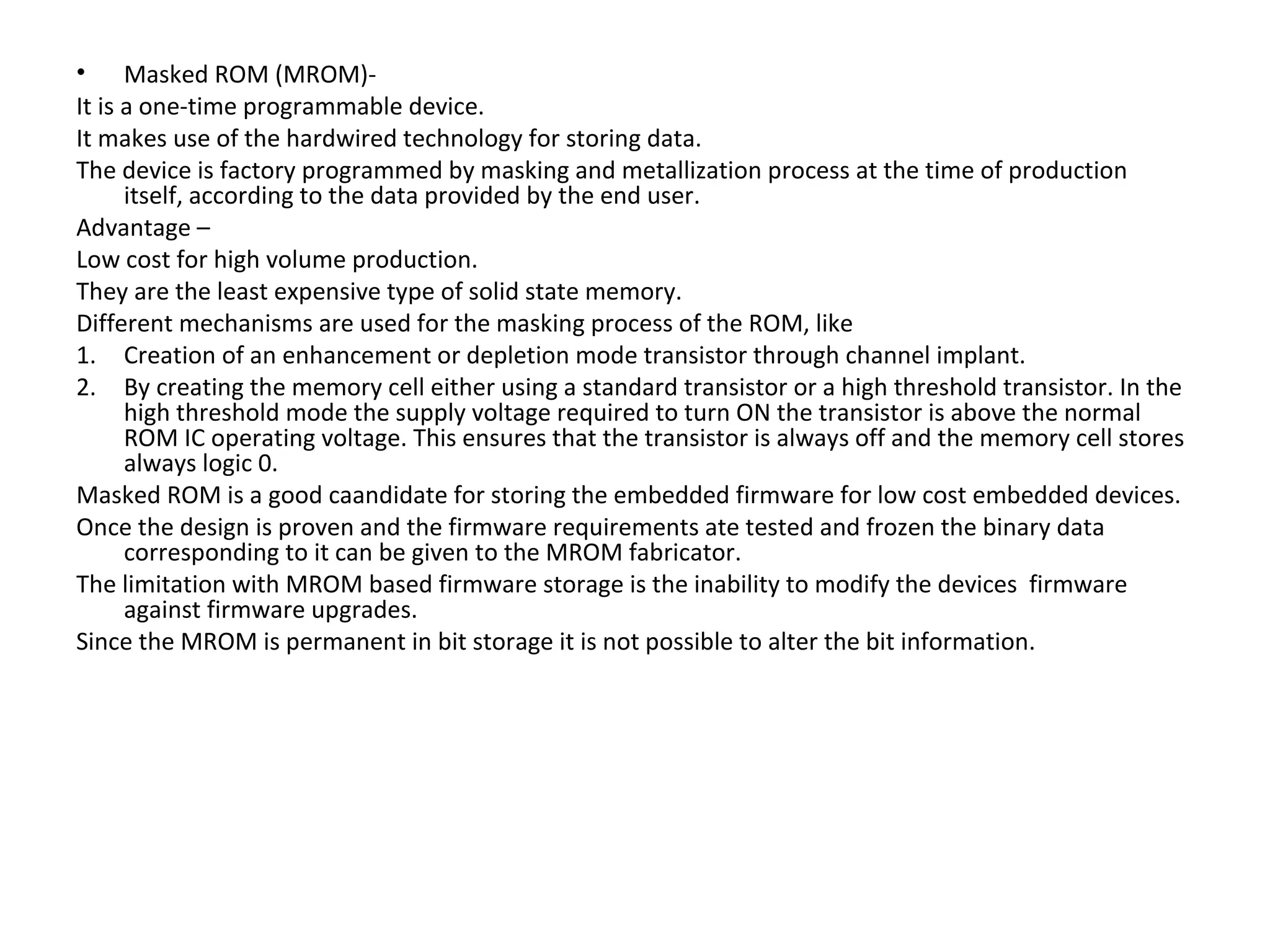 • Masked ROM (MROM)-
It is a one-time programmable device.
It makes use of the hardwired technology for storing data.
The device is factory programmed by masking and metallization process at the time of production
      itself, according to the data provided by the end user.
Advantage –
Low cost for high volume production.
They are the least expensive type of solid state memory.
Different mechanisms are used for the masking process of the ROM, like
1. Creation of an enhancement or depletion mode transistor through channel implant.
2. By creating the memory cell either using a standard transistor or a high threshold transistor. In the
      high threshold mode the supply voltage required to turn ON the transistor is above the normal
      ROM IC operating voltage. This ensures that the transistor is always off and the memory cell stores
      always logic 0.
Masked ROM is a good caandidate for storing the embedded firmware for low cost embedded devices.
Once the design is proven and the firmware requirements ate tested and frozen the binary data
      corresponding to it can be given to the MROM fabricator.
The limitation with MROM based firmware storage is the inability to modify the devices firmware
      against firmware upgrades.
Since the MROM is permanent in bit storage it is not possible to alter the bit information.
 