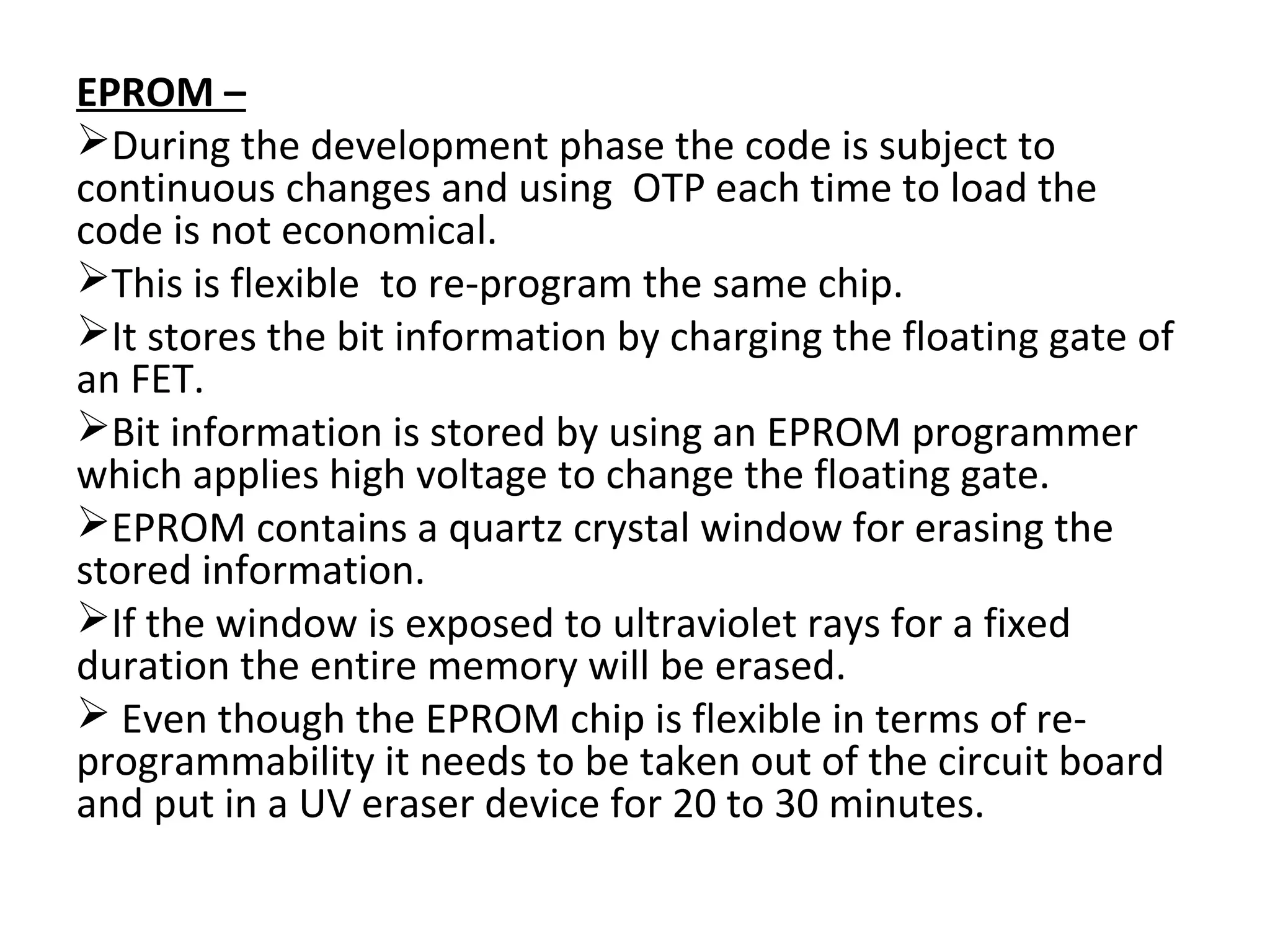 EPROM –
During the development phase the code is subject to
continuous changes and using OTP each time to load the
code is not economical.
This is flexible to re-program the same chip.
It stores the bit information by charging the floating gate of
an FET.
Bit information is stored by using an EPROM programmer
which applies high voltage to change the floating gate.
EPROM contains a quartz crystal window for erasing the
stored information.
If the window is exposed to ultraviolet rays for a fixed
duration the entire memory will be erased.
 Even though the EPROM chip is flexible in terms of re-
programmability it needs to be taken out of the circuit board
and put in a UV eraser device for 20 to 30 minutes.
 