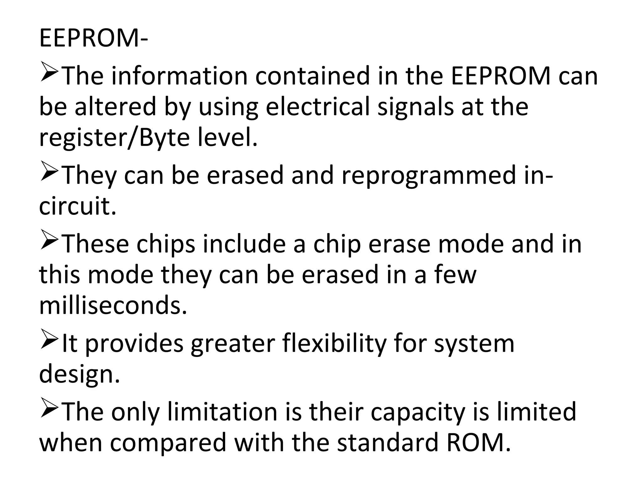 EEPROM-
The information contained in the EEPROM can
be altered by using electrical signals at the
register/Byte level.
They can be erased and reprogrammed in-
circuit.
These chips include a chip erase mode and in
this mode they can be erased in a few
milliseconds.
It provides greater flexibility for system
design.
The only limitation is their capacity is limited
when compared with the standard ROM.
 