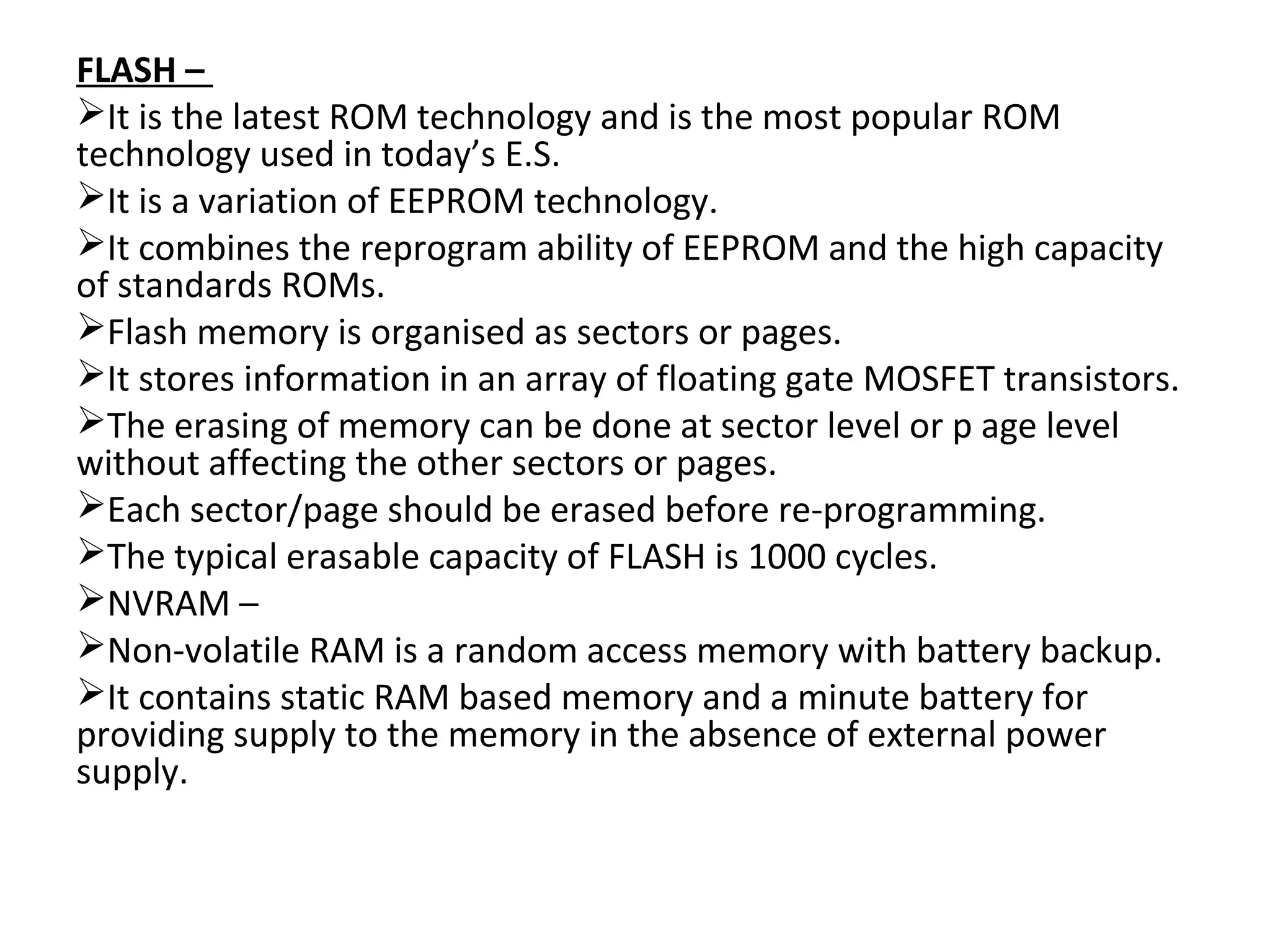 FLASH –
It is the latest ROM technology and is the most popular ROM
technology used in today’s E.S.
It is a variation of EEPROM technology.
It combines the reprogram ability of EEPROM and the high capacity
of standards ROMs.
Flash memory is organised as sectors or pages.
It stores information in an array of floating gate MOSFET transistors.
The erasing of memory can be done at sector level or p age level
without affecting the other sectors or pages.
Each sector/page should be erased before re-programming.
The typical erasable capacity of FLASH is 1000 cycles.
NVRAM –
Non-volatile RAM is a random access memory with battery backup.
It contains static RAM based memory and a minute battery for
providing supply to the memory in the absence of external power
supply.
 
