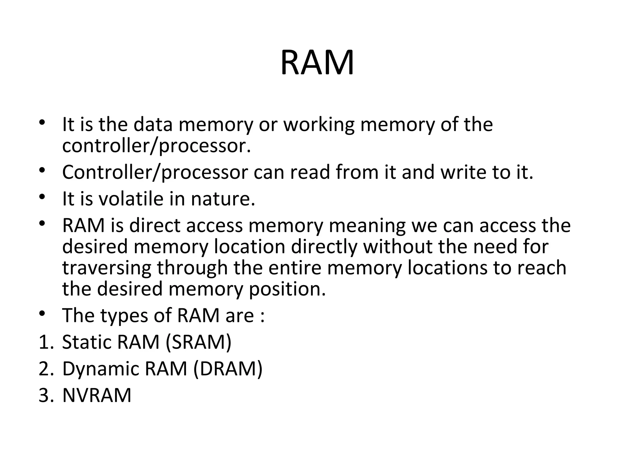 RAM
• It is the data memory or working memory of the
   controller/processor.
• Controller/processor can read from it and write to it.
• It is volatile in nature.
• RAM is direct access memory meaning we can access the
   desired memory location directly without the need for
   traversing through the entire memory locations to reach
   the desired memory position.
• The types of RAM are :
1. Static RAM (SRAM)
2. Dynamic RAM (DRAM)
3. NVRAM
 