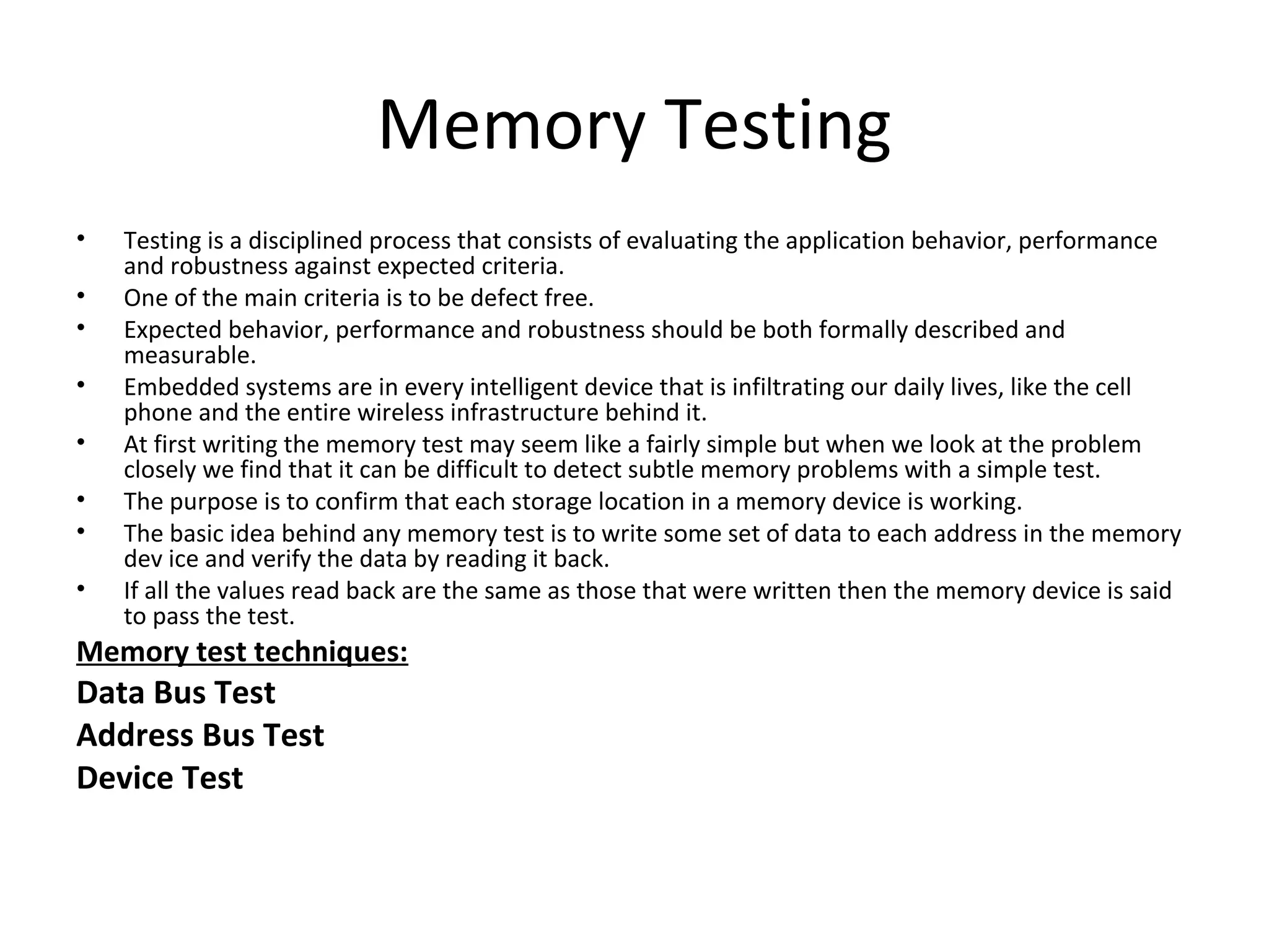Memory Testing
•   Testing is a disciplined process that consists of evaluating the application behavior, performance
    and robustness against expected criteria.
•   One of the main criteria is to be defect free.
•   Expected behavior, performance and robustness should be both formally described and
    measurable.
•   Embedded systems are in every intelligent device that is infiltrating our daily lives, like the cell
    phone and the entire wireless infrastructure behind it.
•   At first writing the memory test may seem like a fairly simple but when we look at the problem
    closely we find that it can be difficult to detect subtle memory problems with a simple test.
•   The purpose is to confirm that each storage location in a memory device is working.
•   The basic idea behind any memory test is to write some set of data to each address in the memory
    dev ice and verify the data by reading it back.
•   If all the values read back are the same as those that were written then the memory device is said
    to pass the test.
Memory test techniques:
Data Bus Test
Address Bus Test
Device Test
 