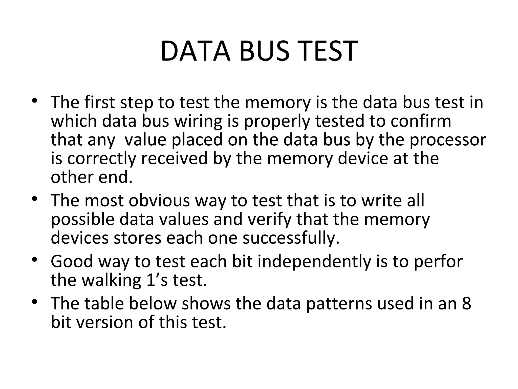 DATA BUS TEST
• The first step to test the memory is the data bus test in
  which data bus wiring is properly tested to confirm
  that any value placed on the data bus by the processor
  is correctly received by the memory device at the
  other end.
• The most obvious way to test that is to write all
  possible data values and verify that the memory
  devices stores each one successfully.
• Good way to test each bit independently is to perfor
  the walking 1’s test.
• The table below shows the data patterns used in an 8
  bit version of this test.
 
