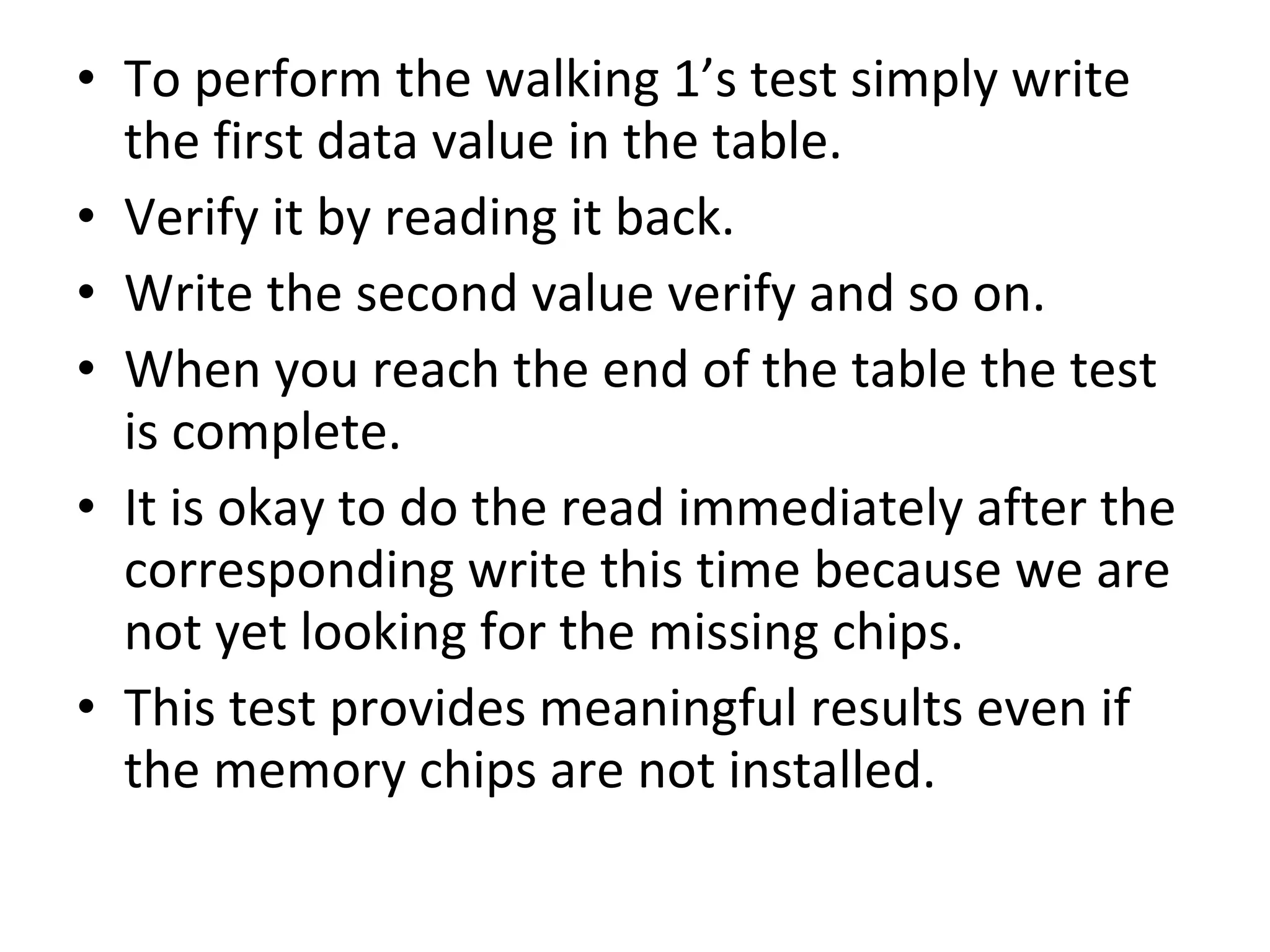 • To perform the walking 1’s test simply write
  the first data value in the table.
• Verify it by reading it back.
• Write the second value verify and so on.
• When you reach the end of the table the test
  is complete.
• It is okay to do the read immediately after the
  corresponding write this time because we are
  not yet looking for the missing chips.
• This test provides meaningful results even if
  the memory chips are not installed.
 