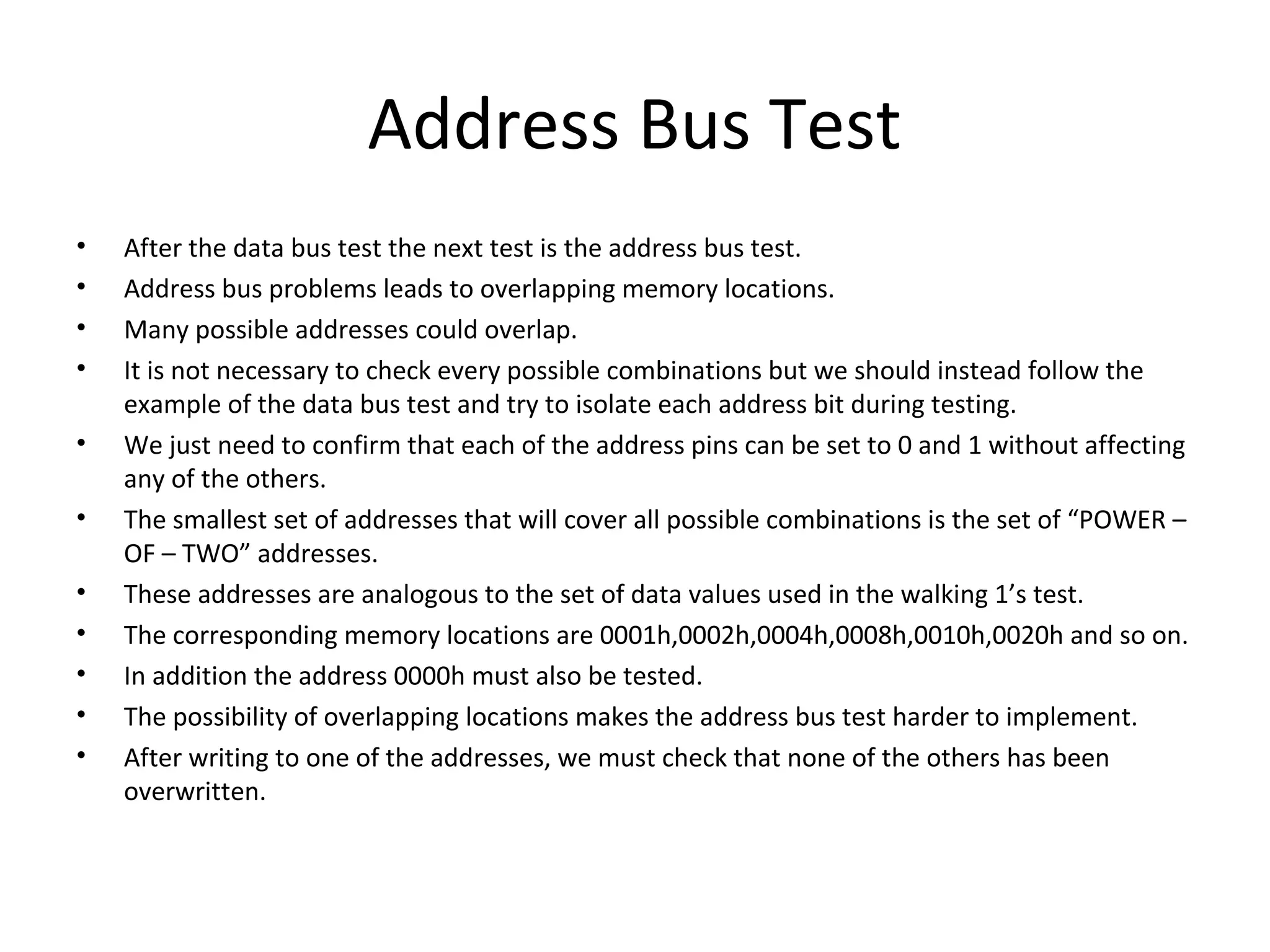 Address Bus Test
•   After the data bus test the next test is the address bus test.
•   Address bus problems leads to overlapping memory locations.
•   Many possible addresses could overlap.
•   It is not necessary to check every possible combinations but we should instead follow the
    example of the data bus test and try to isolate each address bit during testing.
•   We just need to confirm that each of the address pins can be set to 0 and 1 without affecting
    any of the others.
•   The smallest set of addresses that will cover all possible combinations is the set of “POWER –
    OF – TWO” addresses.
•   These addresses are analogous to the set of data values used in the walking 1’s test.
•   The corresponding memory locations are 0001h,0002h,0004h,0008h,0010h,0020h and so on.
•   In addition the address 0000h must also be tested.
•   The possibility of overlapping locations makes the address bus test harder to implement.
•   After writing to one of the addresses, we must check that none of the others has been
    overwritten.
 