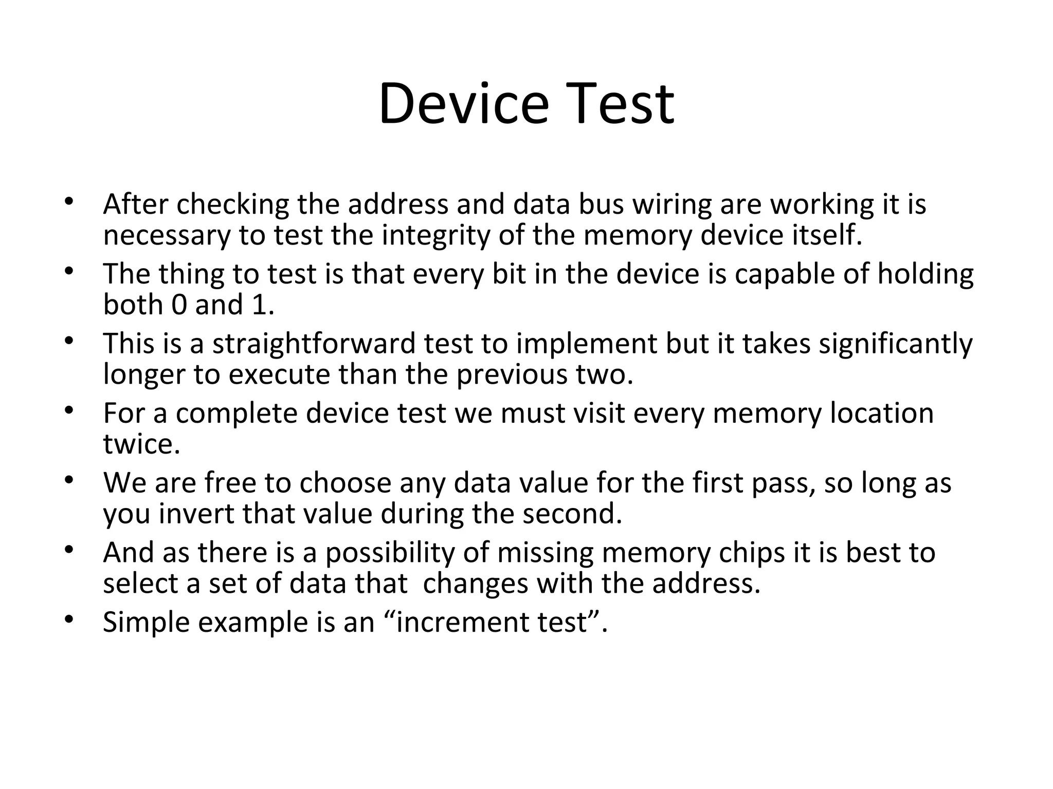 Device Test
• After checking the address and data bus wiring are working it is
  necessary to test the integrity of the memory device itself.
• The thing to test is that every bit in the device is capable of holding
  both 0 and 1.
• This is a straightforward test to implement but it takes significantly
  longer to execute than the previous two.
• For a complete device test we must visit every memory location
  twice.
• We are free to choose any data value for the first pass, so long as
  you invert that value during the second.
• And as there is a possibility of missing memory chips it is best to
  select a set of data that changes with the address.
• Simple example is an “increment test”.
 