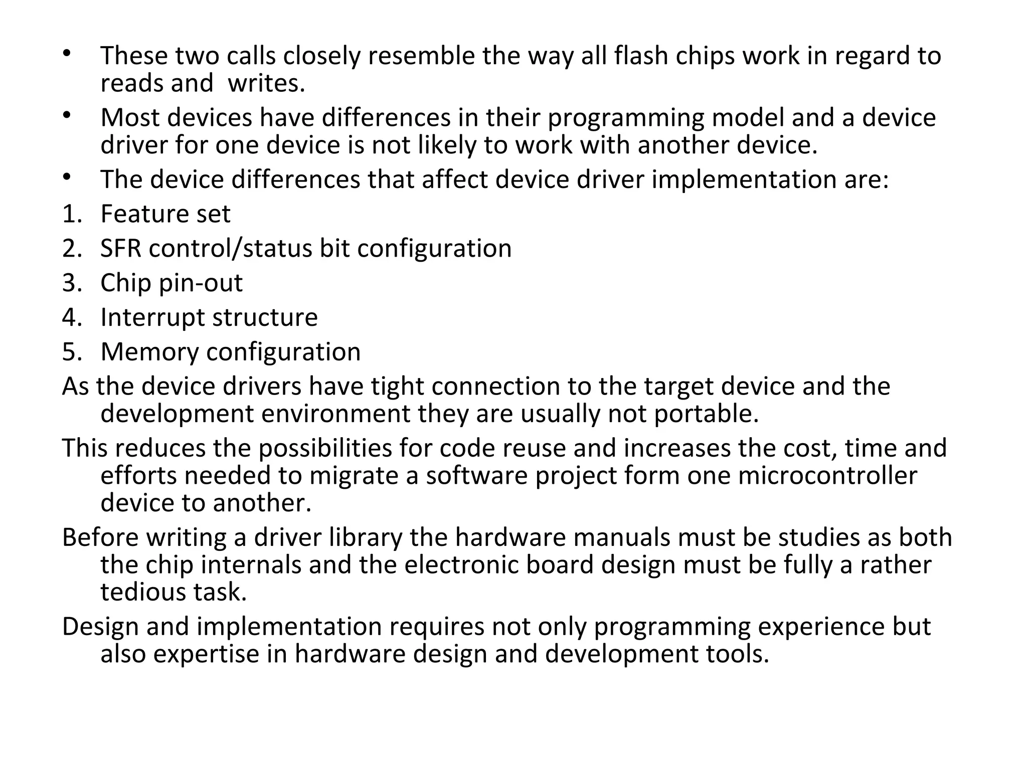 •  These two calls closely resemble the way all flash chips work in regard to
   reads and writes.
• Most devices have differences in their programming model and a device
   driver for one device is not likely to work with another device.
• The device differences that affect device driver implementation are:
1. Feature set
2. SFR control/status bit configuration
3. Chip pin-out
4. Interrupt structure
5. Memory configuration
As the device drivers have tight connection to the target device and the
   development environment they are usually not portable.
This reduces the possibilities for code reuse and increases the cost, time and
   efforts needed to migrate a software project form one microcontroller
   device to another.
Before writing a driver library the hardware manuals must be studies as both
   the chip internals and the electronic board design must be fully a rather
   tedious task.
Design and implementation requires not only programming experience but
   also expertise in hardware design and development tools.
 
