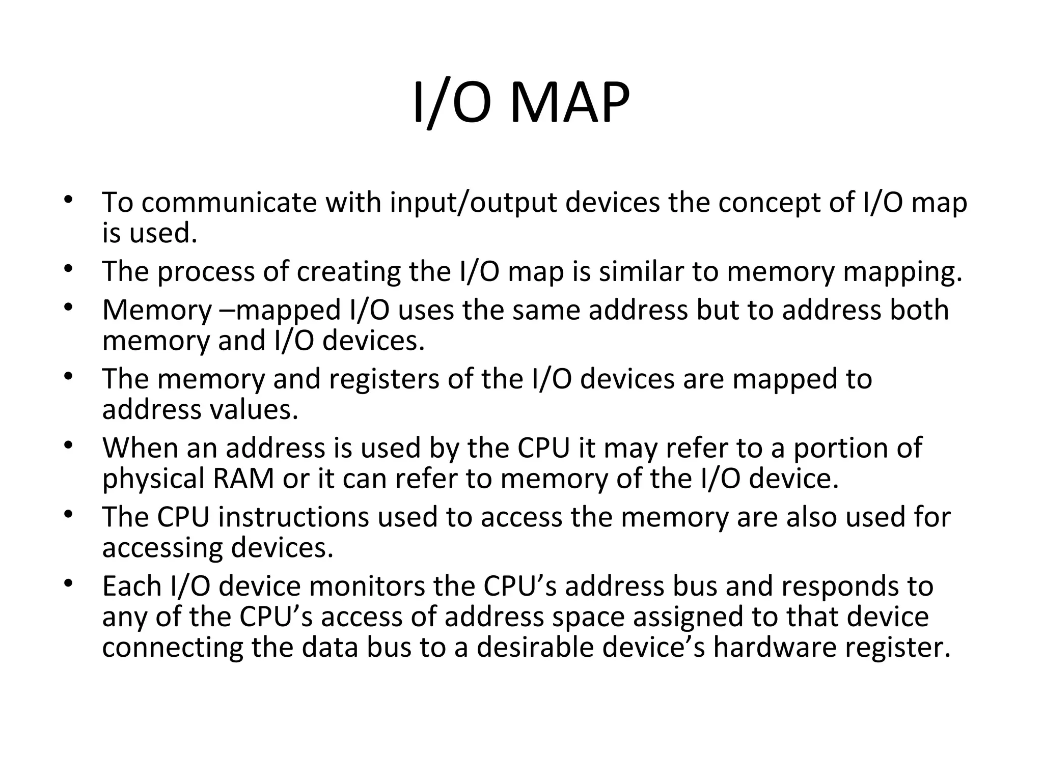 I/O MAP
• To communicate with input/output devices the concept of I/O map
  is used.
• The process of creating the I/O map is similar to memory mapping.
• Memory –mapped I/O uses the same address but to address both
  memory and I/O devices.
• The memory and registers of the I/O devices are mapped to
  address values.
• When an address is used by the CPU it may refer to a portion of
  physical RAM or it can refer to memory of the I/O device.
• The CPU instructions used to access the memory are also used for
  accessing devices.
• Each I/O device monitors the CPU’s address bus and responds to
  any of the CPU’s access of address space assigned to that device
  connecting the data bus to a desirable device’s hardware register.
 