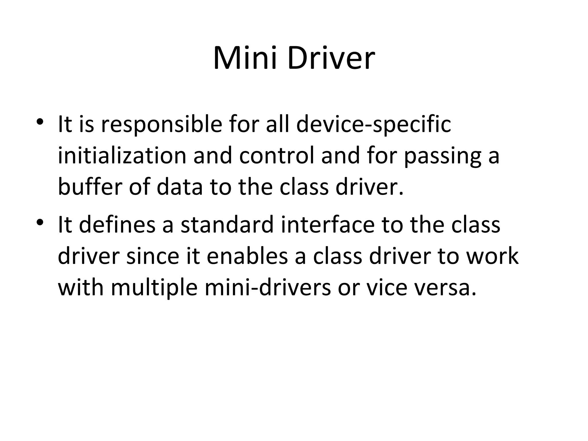 Mini Driver
• It is responsible for all device-specific
  initialization and control and for passing a
  buffer of data to the class driver.
• It defines a standard interface to the class
  driver since it enables a class driver to work
  with multiple mini-drivers or vice versa.
 