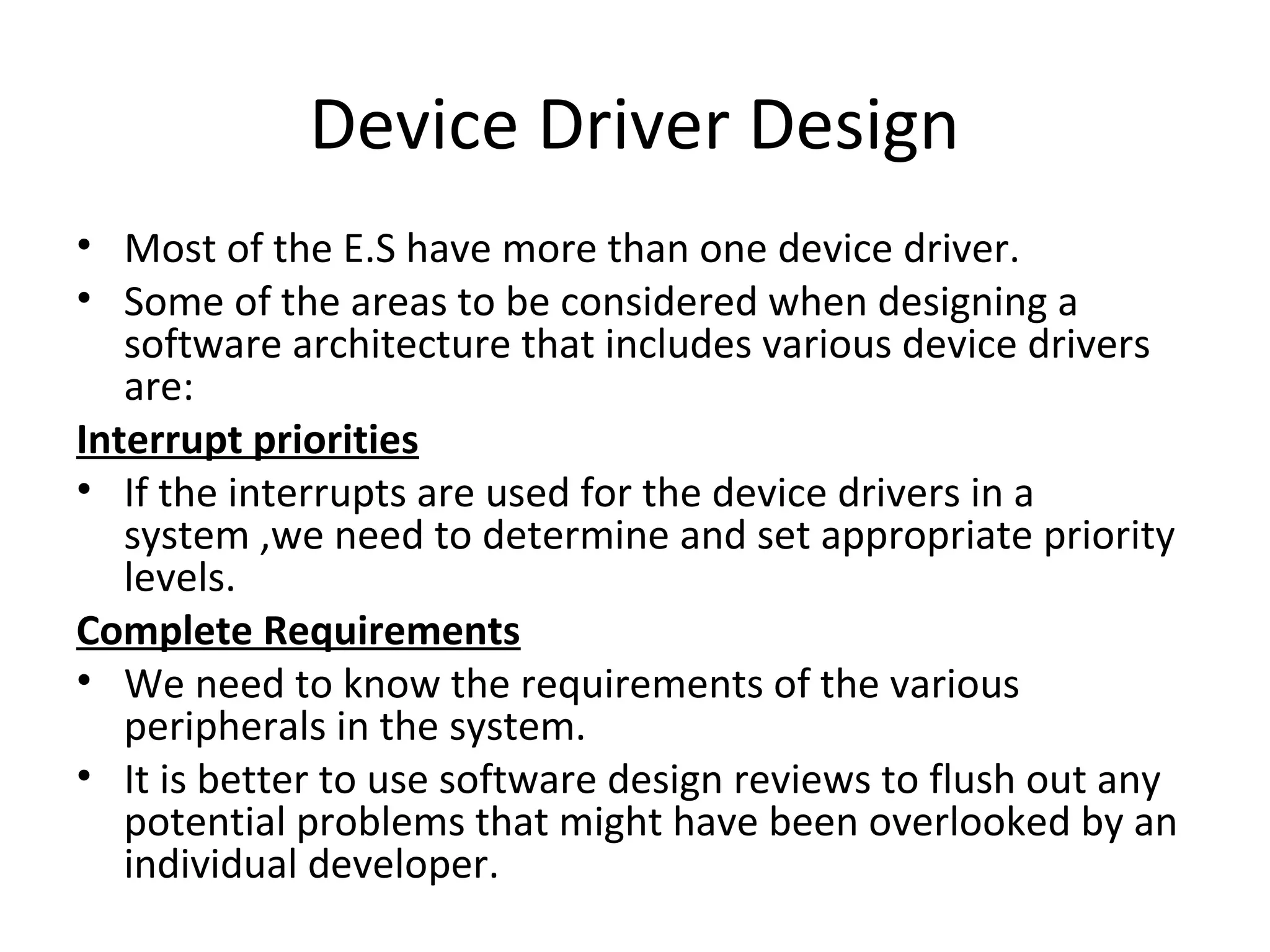 Device Driver Design
• Most of the E.S have more than one device driver.
• Some of the areas to be considered when designing a
   software architecture that includes various device drivers
   are:
Interrupt priorities
• If the interrupts are used for the device drivers in a
   system ,we need to determine and set appropriate priority
   levels.
Complete Requirements
• We need to know the requirements of the various
   peripherals in the system.
• It is better to use software design reviews to flush out any
   potential problems that might have been overlooked by an
   individual developer.
 