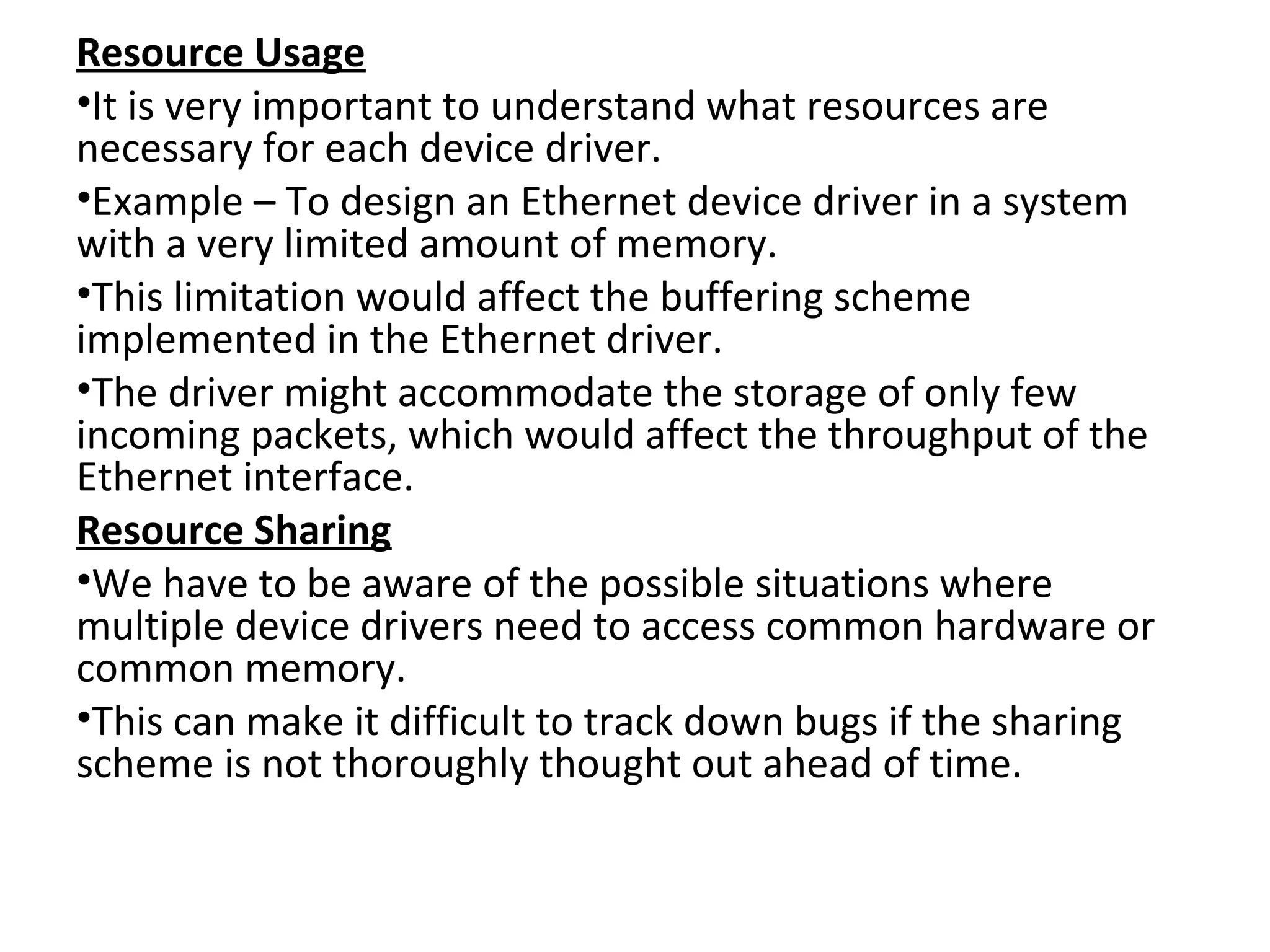 Resource Usage
•It is very important to understand what resources are
necessary for each device driver.
•Example – To design an Ethernet device driver in a system
with a very limited amount of memory.
•This limitation would affect the buffering scheme
implemented in the Ethernet driver.
•The driver might accommodate the storage of only few
incoming packets, which would affect the throughput of the
Ethernet interface.
Resource Sharing
•We have to be aware of the possible situations where
multiple device drivers need to access common hardware or
common memory.
•This can make it difficult to track down bugs if the sharing
scheme is not thoroughly thought out ahead of time.
 