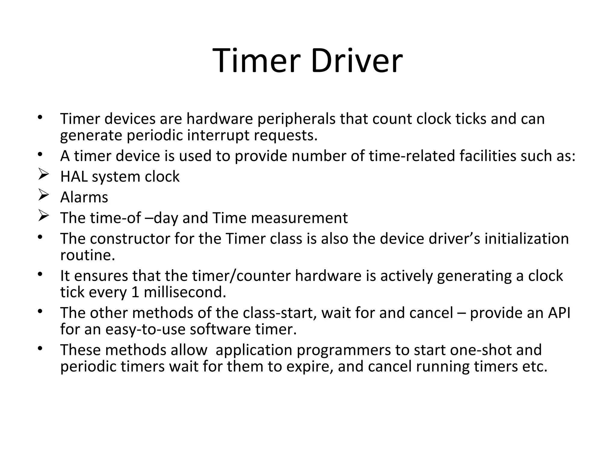 Timer Driver
• Timer devices are hardware peripherals that count clock ticks and can
  generate periodic interrupt requests.
• A timer device is used to provide number of time-related facilities such as:
 HAL system clock
 Alarms
 The time-of –day and Time measurement
• The constructor for the Timer class is also the device driver’s initialization
  routine.
• It ensures that the timer/counter hardware is actively generating a clock
  tick every 1 millisecond.
• The other methods of the class-start, wait for and cancel – provide an API
  for an easy-to-use software timer.
• These methods allow application programmers to start one-shot and
  periodic timers wait for them to expire, and cancel running timers etc.
 