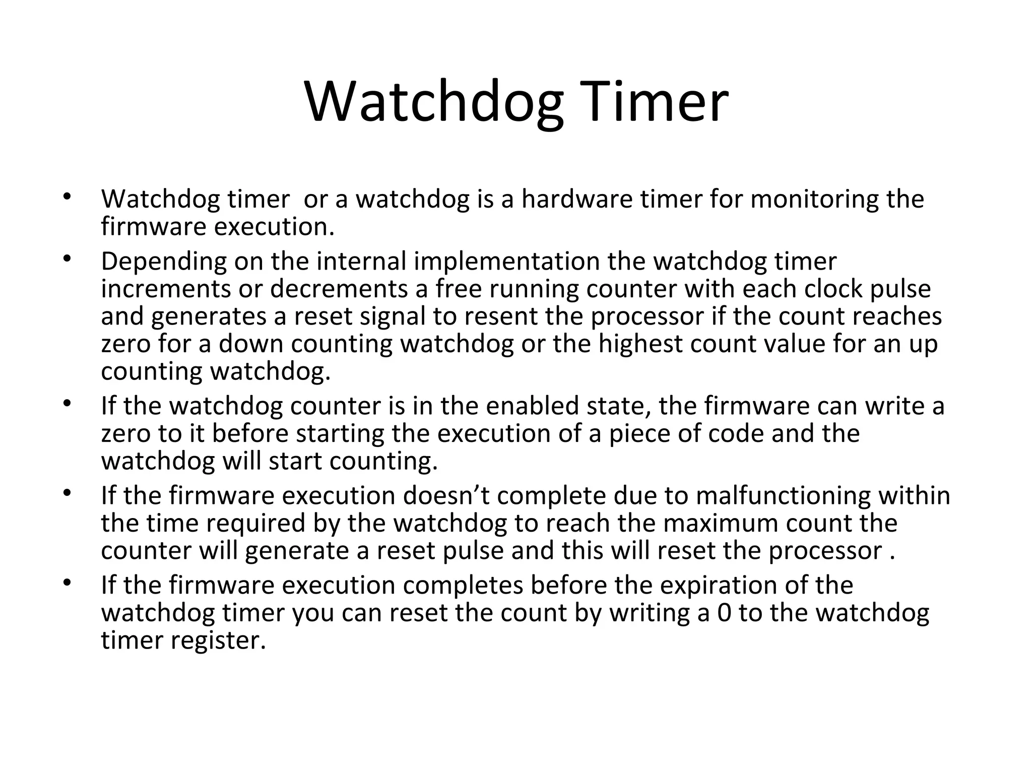 Watchdog Timer
•   Watchdog timer or a watchdog is a hardware timer for monitoring the
    firmware execution.
•   Depending on the internal implementation the watchdog timer
    increments or decrements a free running counter with each clock pulse
    and generates a reset signal to resent the processor if the count reaches
    zero for a down counting watchdog or the highest count value for an up
    counting watchdog.
•   If the watchdog counter is in the enabled state, the firmware can write a
    zero to it before starting the execution of a piece of code and the
    watchdog will start counting.
•   If the firmware execution doesn’t complete due to malfunctioning within
    the time required by the watchdog to reach the maximum count the
    counter will generate a reset pulse and this will reset the processor .
•   If the firmware execution completes before the expiration of the
    watchdog timer you can reset the count by writing a 0 to the watchdog
    timer register.
 