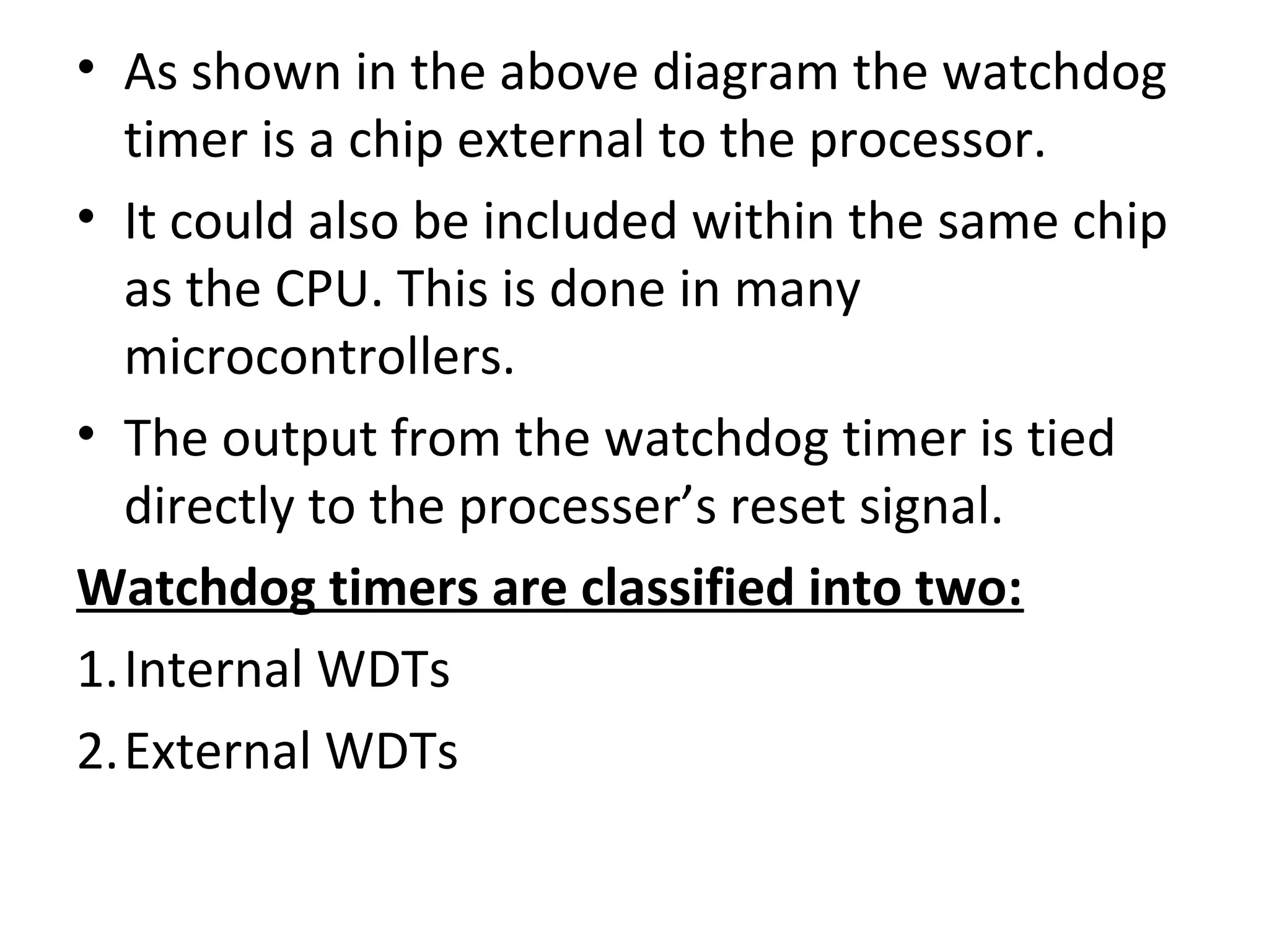 • As shown in the above diagram the watchdog
  timer is a chip external to the processor.
• It could also be included within the same chip
  as the CPU. This is done in many
  microcontrollers.
• The output from the watchdog timer is tied
  directly to the processer’s reset signal.
Watchdog timers are classified into two:
1.Internal WDTs
2.External WDTs
 
