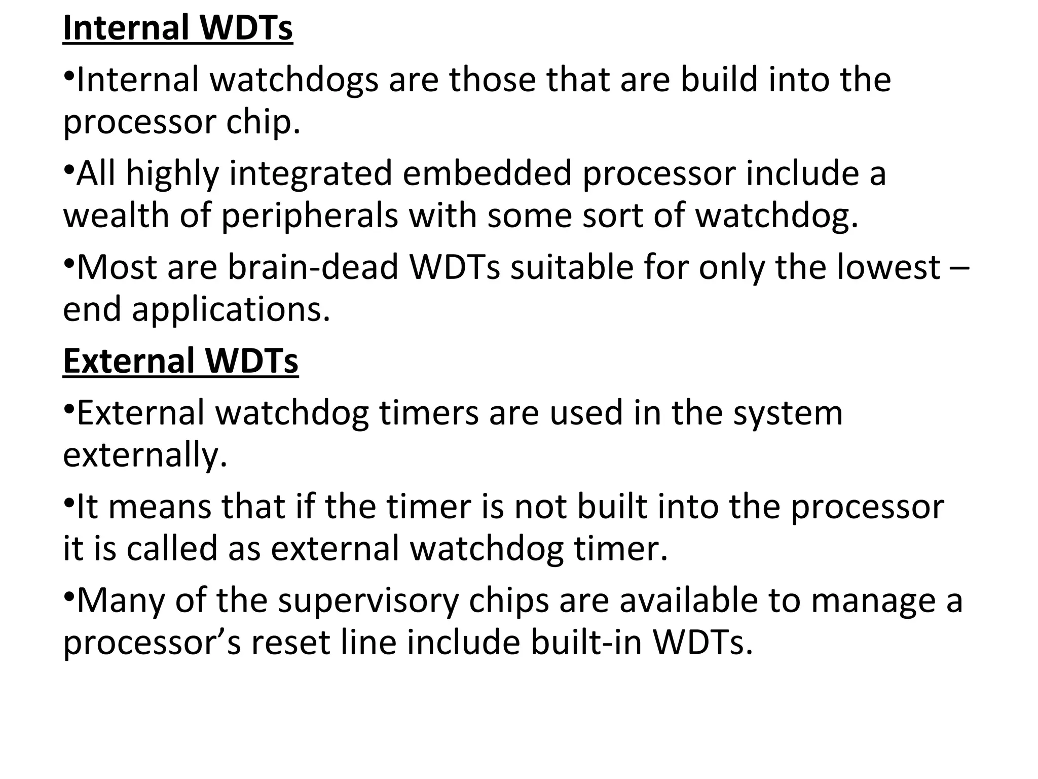 Internal WDTs
•Internal watchdogs are those that are build into the
processor chip.
•All highly integrated embedded processor include a
wealth of peripherals with some sort of watchdog.
•Most are brain-dead WDTs suitable for only the lowest –
end applications.
External WDTs
•External watchdog timers are used in the system
externally.
•It means that if the timer is not built into the processor
it is called as external watchdog timer.
•Many of the supervisory chips are available to manage a
processor’s reset line include built-in WDTs.
 