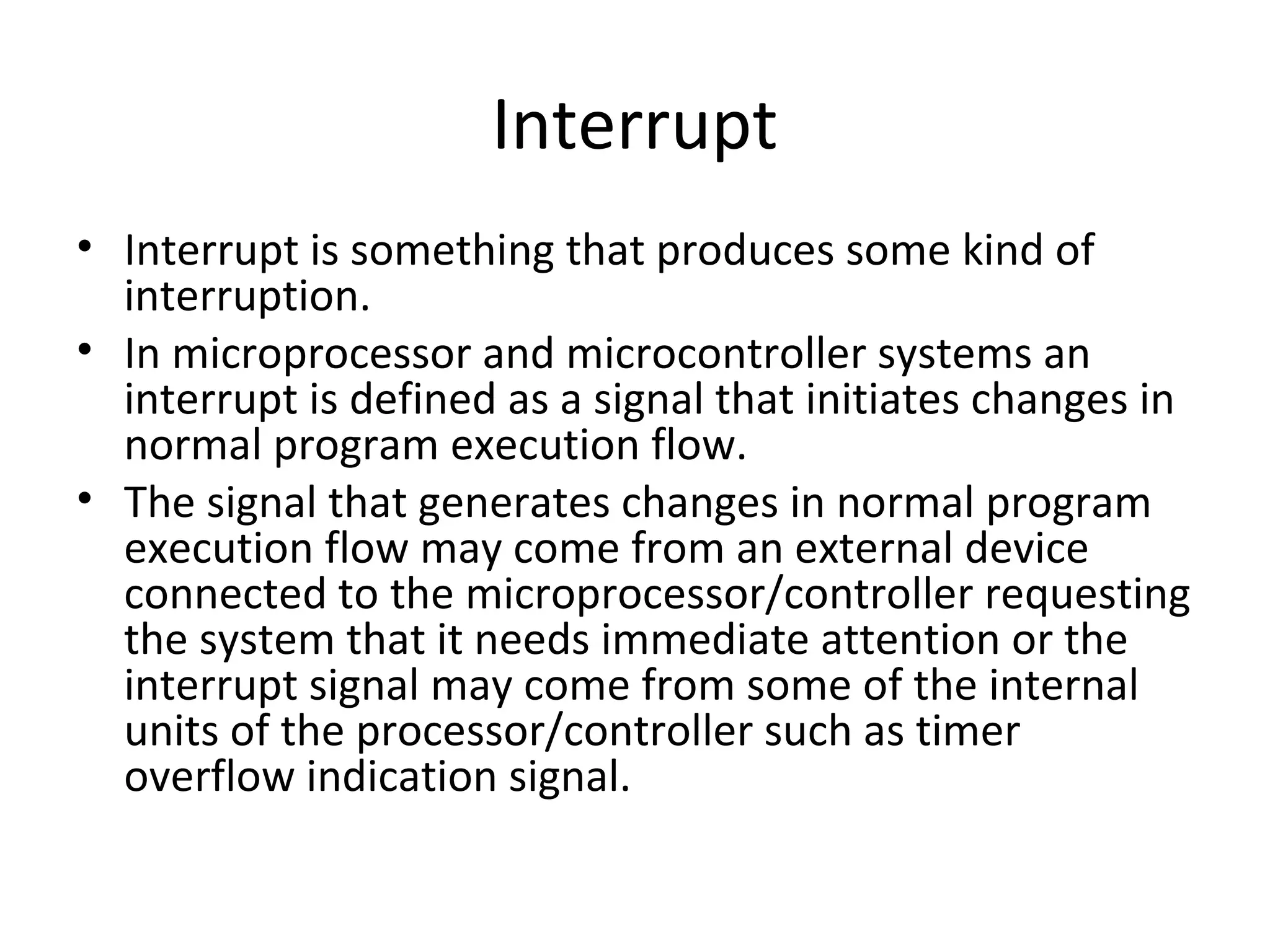 Interrupt
• Interrupt is something that produces some kind of
  interruption.
• In microprocessor and microcontroller systems an
  interrupt is defined as a signal that initiates changes in
  normal program execution flow.
• The signal that generates changes in normal program
  execution flow may come from an external device
  connected to the microprocessor/controller requesting
  the system that it needs immediate attention or the
  interrupt signal may come from some of the internal
  units of the processor/controller such as timer
  overflow indication signal.
 