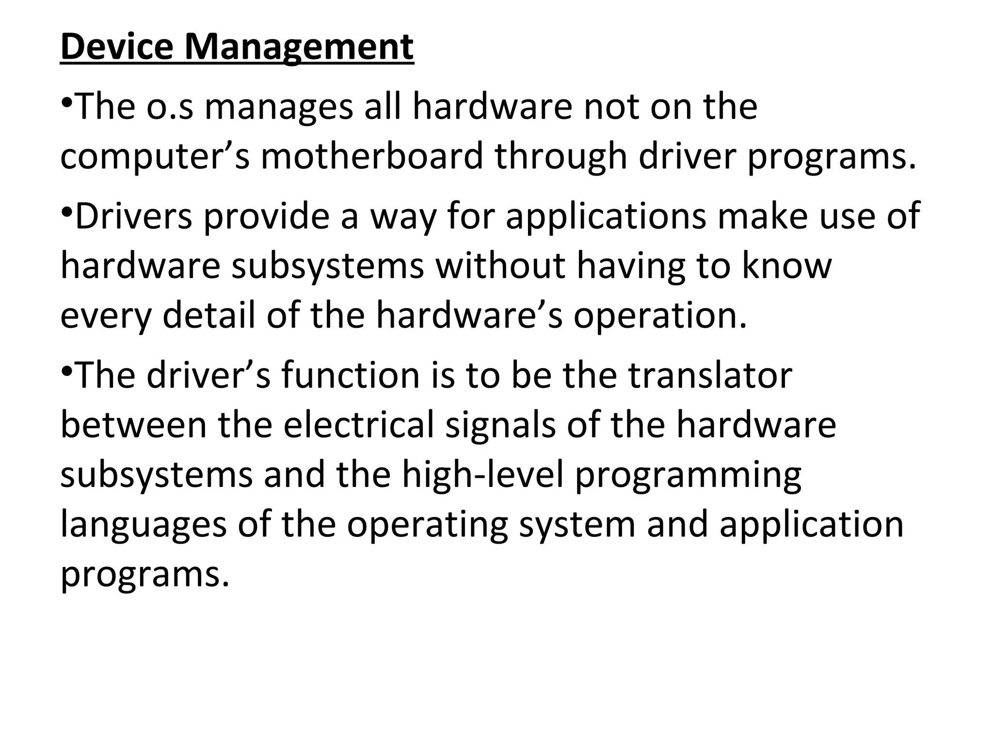Device Management
•The o.s manages all hardware not on the
computer’s motherboard through driver programs.
•Drivers provide a way for applications make use of
hardware subsystems without having to know
every detail of the hardware’s operation.
•The driver’s function is to be the translator
between the electrical signals of the hardware
subsystems and the high-level programming
languages of the operating system and application
programs.
 
