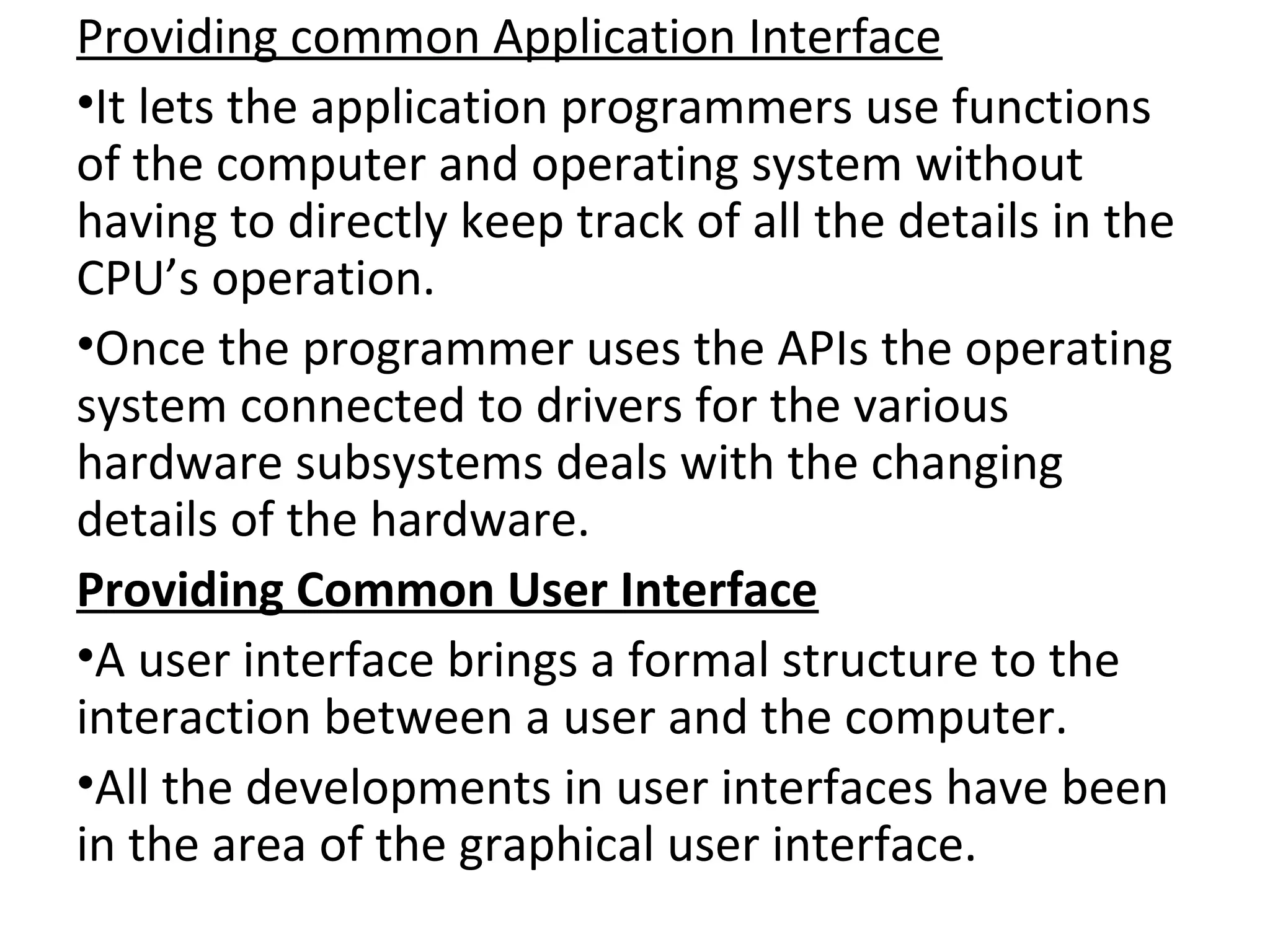 Providing common Application Interface
•It lets the application programmers use functions
of the computer and operating system without
having to directly keep track of all the details in the
CPU’s operation.
•Once the programmer uses the APIs the operating
system connected to drivers for the various
hardware subsystems deals with the changing
details of the hardware.
Providing Common User Interface
•A user interface brings a formal structure to the
interaction between a user and the computer.
•All the developments in user interfaces have been
in the area of the graphical user interface.
 