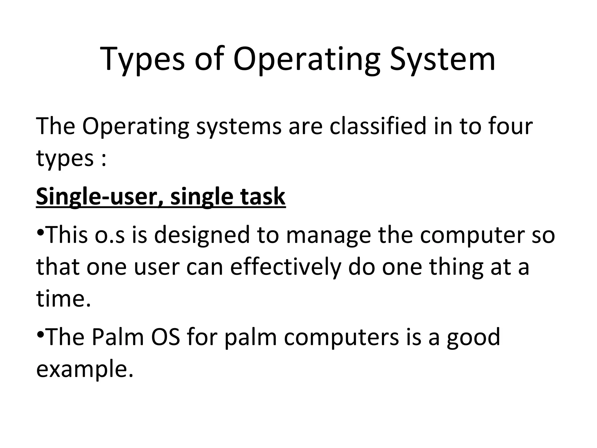 Types of Operating System
The Operating systems are classified in to four
types :
Single-user, single task
•This o.s is designed to manage the computer so
that one user can effectively do one thing at a
time.
•The Palm OS for palm computers is a good
example.
 