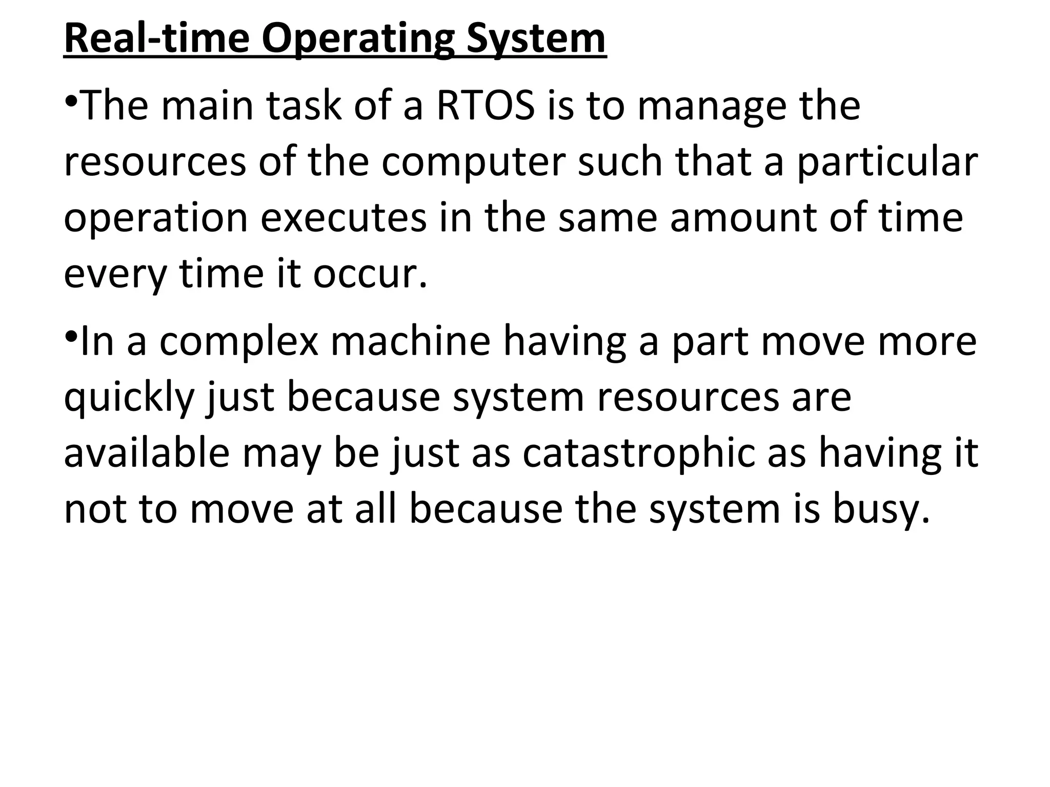 Real-time Operating System
•The main task of a RTOS is to manage the
resources of the computer such that a particular
operation executes in the same amount of time
every time it occur.
•In a complex machine having a part move more
quickly just because system resources are
available may be just as catastrophic as having it
not to move at all because the system is busy.
 