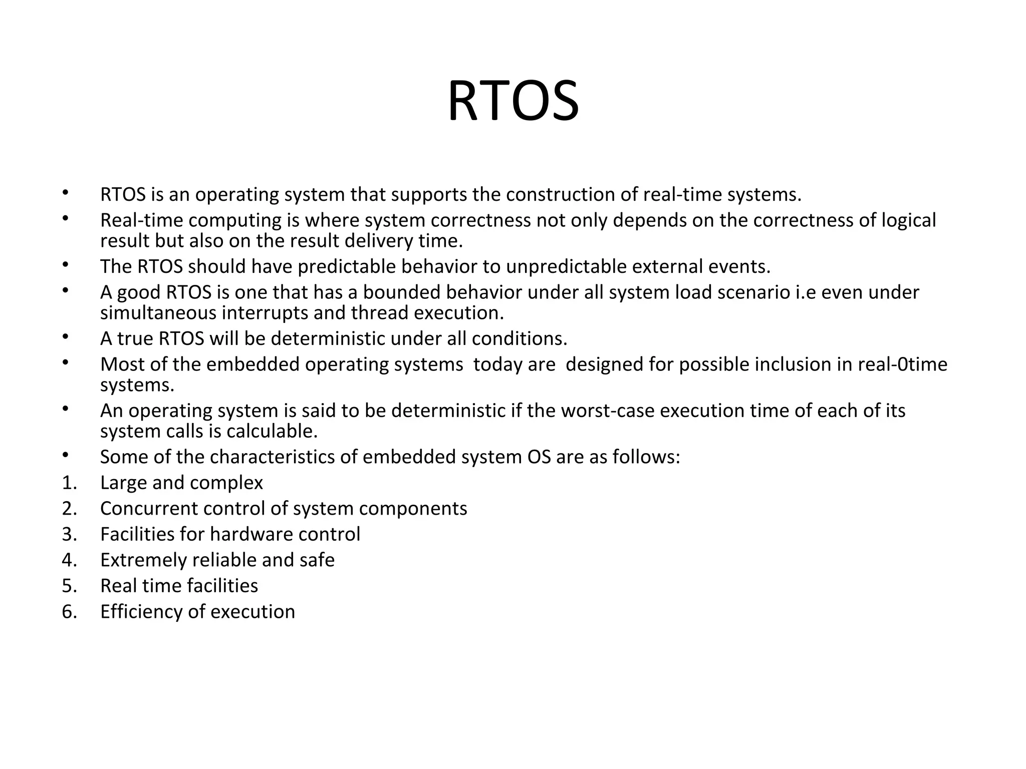 RTOS
•    RTOS is an operating system that supports the construction of real-time systems.
•    Real-time computing is where system correctness not only depends on the correctness of logical
     result but also on the result delivery time.
•    The RTOS should have predictable behavior to unpredictable external events.
•    A good RTOS is one that has a bounded behavior under all system load scenario i.e even under
     simultaneous interrupts and thread execution.
•    A true RTOS will be deterministic under all conditions.
•    Most of the embedded operating systems today are designed for possible inclusion in real-0time
     systems.
•    An operating system is said to be deterministic if the worst-case execution time of each of its
     system calls is calculable.
•    Some of the characteristics of embedded system OS are as follows:
1.   Large and complex
2.   Concurrent control of system components
3.   Facilities for hardware control
4.   Extremely reliable and safe
5.   Real time facilities
6.   Efficiency of execution
 