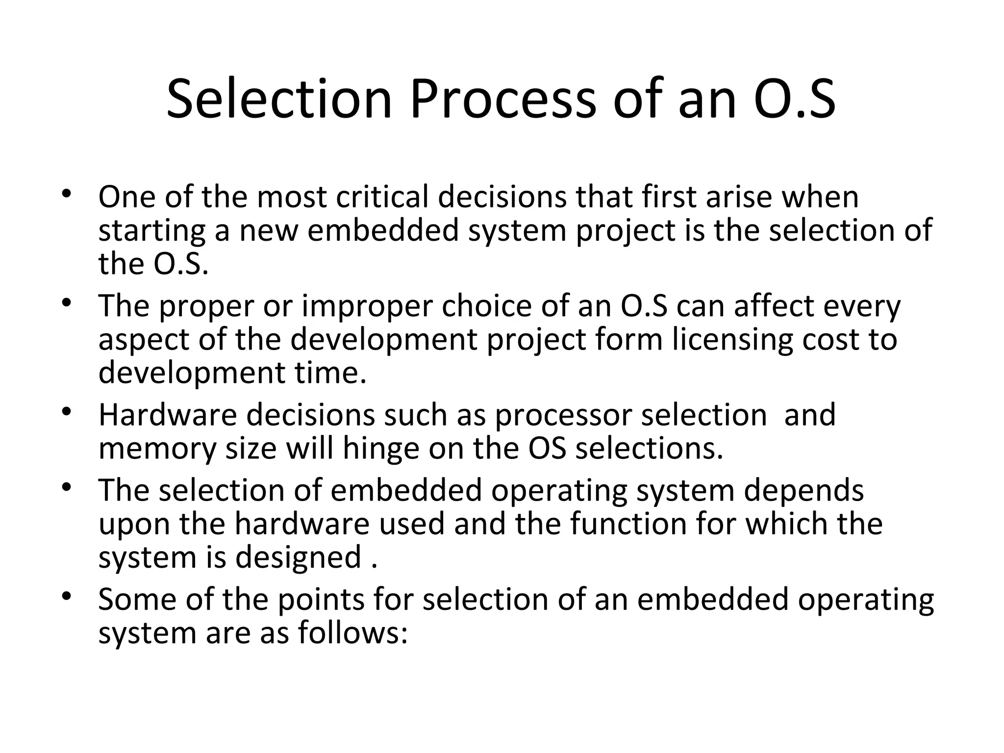 Selection Process of an O.S
• One of the most critical decisions that first arise when
  starting a new embedded system project is the selection of
  the O.S.
• The proper or improper choice of an O.S can affect every
  aspect of the development project form licensing cost to
  development time.
• Hardware decisions such as processor selection and
  memory size will hinge on the OS selections.
• The selection of embedded operating system depends
  upon the hardware used and the function for which the
  system is designed .
• Some of the points for selection of an embedded operating
  system are as follows:
 
