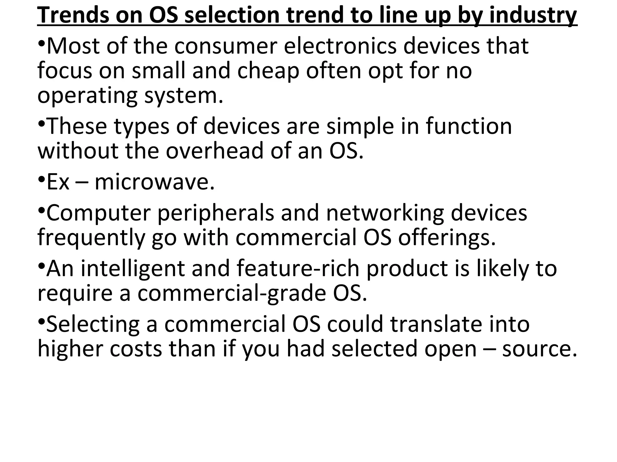 Trends on OS selection trend to line up by industry
•Most of the consumer electronics devices that
focus on small and cheap often opt for no
operating system.
•These types of devices are simple in function
without the overhead of an OS.
•Ex – microwave.
•Computer peripherals and networking devices
frequently go with commercial OS offerings.
•An intelligent and feature-rich product is likely to
require a commercial-grade OS.
•Selecting a commercial OS could translate into
higher costs than if you had selected open – source.
 