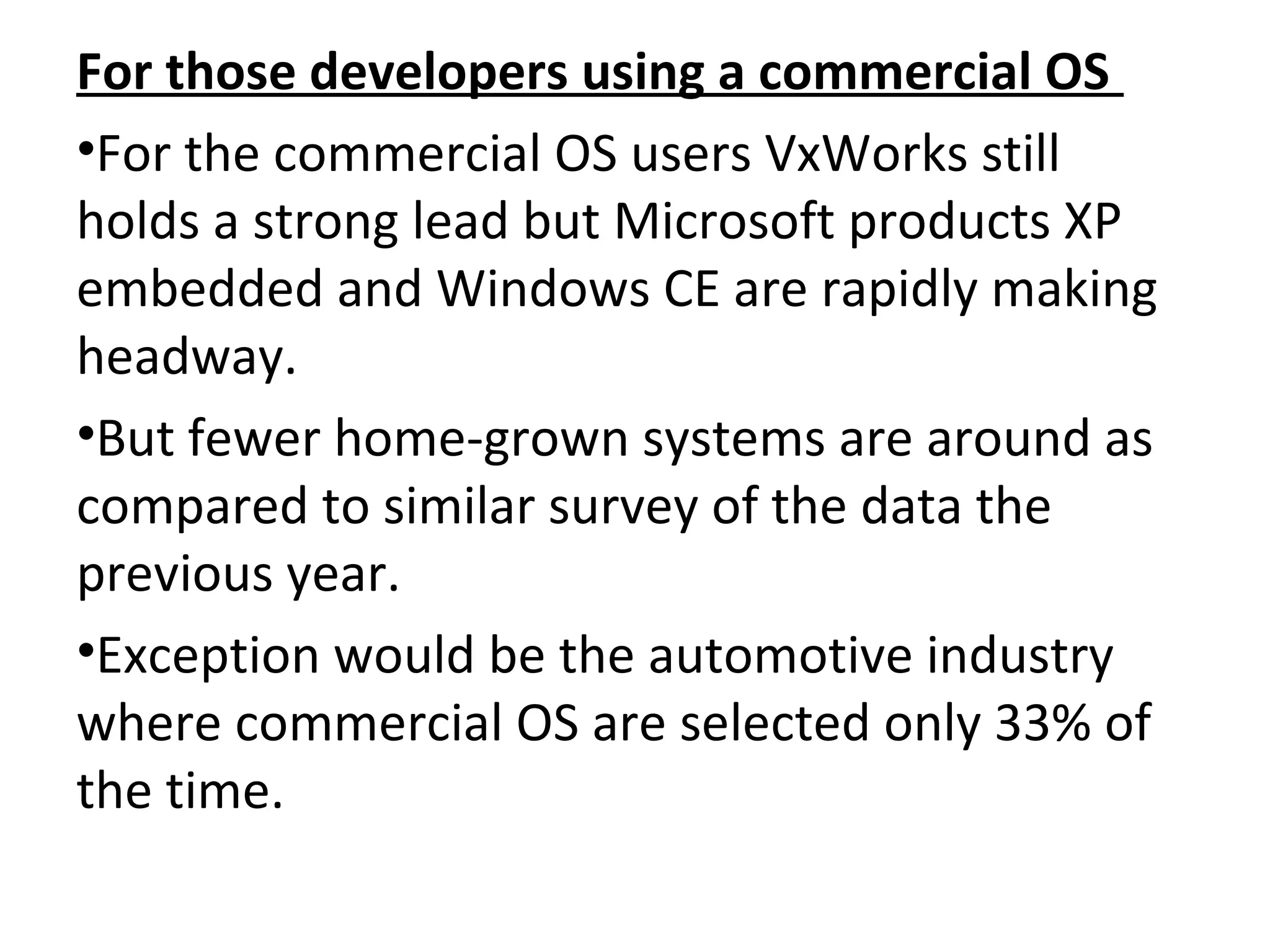 For those developers using a commercial OS
•For the commercial OS users VxWorks still
holds a strong lead but Microsoft products XP
embedded and Windows CE are rapidly making
headway.
•But fewer home-grown systems are around as
compared to similar survey of the data the
previous year.
•Exception would be the automotive industry
where commercial OS are selected only 33% of
the time.
 
