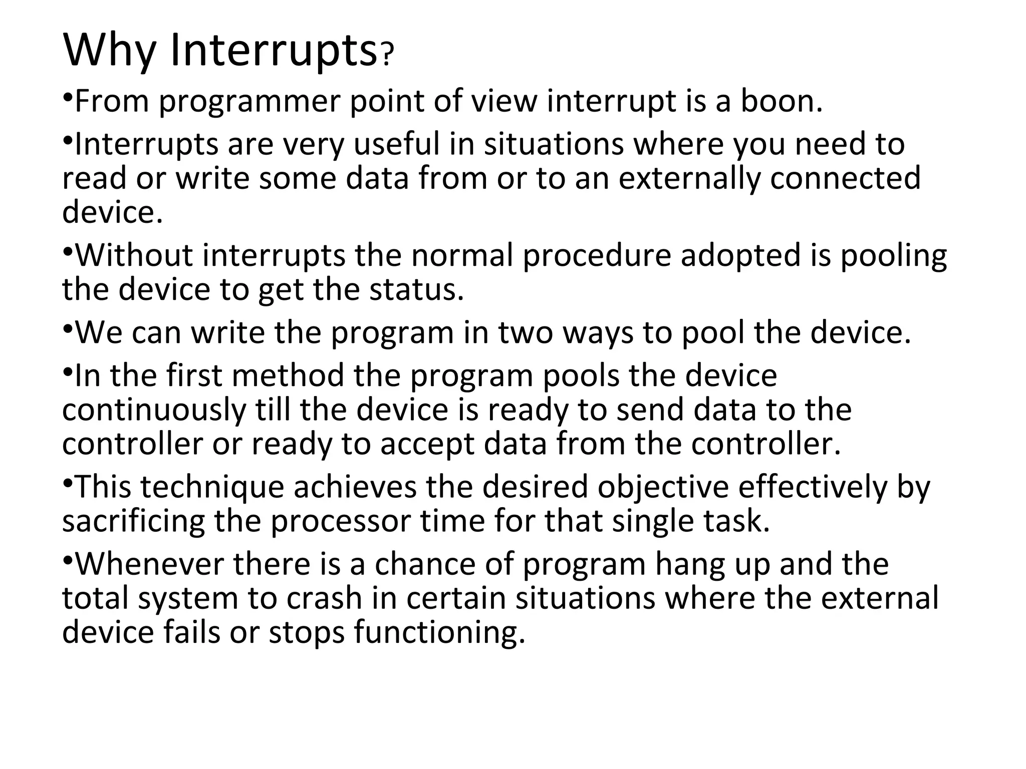 Why Interrupts?
•From programmer point of view interrupt is a boon.
•Interrupts are very useful in situations where you need to
read or write some data from or to an externally connected
device.
•Without interrupts the normal procedure adopted is pooling
the device to get the status.
•We can write the program in two ways to pool the device.
•In the first method the program pools the device
continuously till the device is ready to send data to the
controller or ready to accept data from the controller.
•This technique achieves the desired objective effectively by
sacrificing the processor time for that single task.
•Whenever there is a chance of program hang up and the
total system to crash in certain situations where the external
device fails or stops functioning.
 
