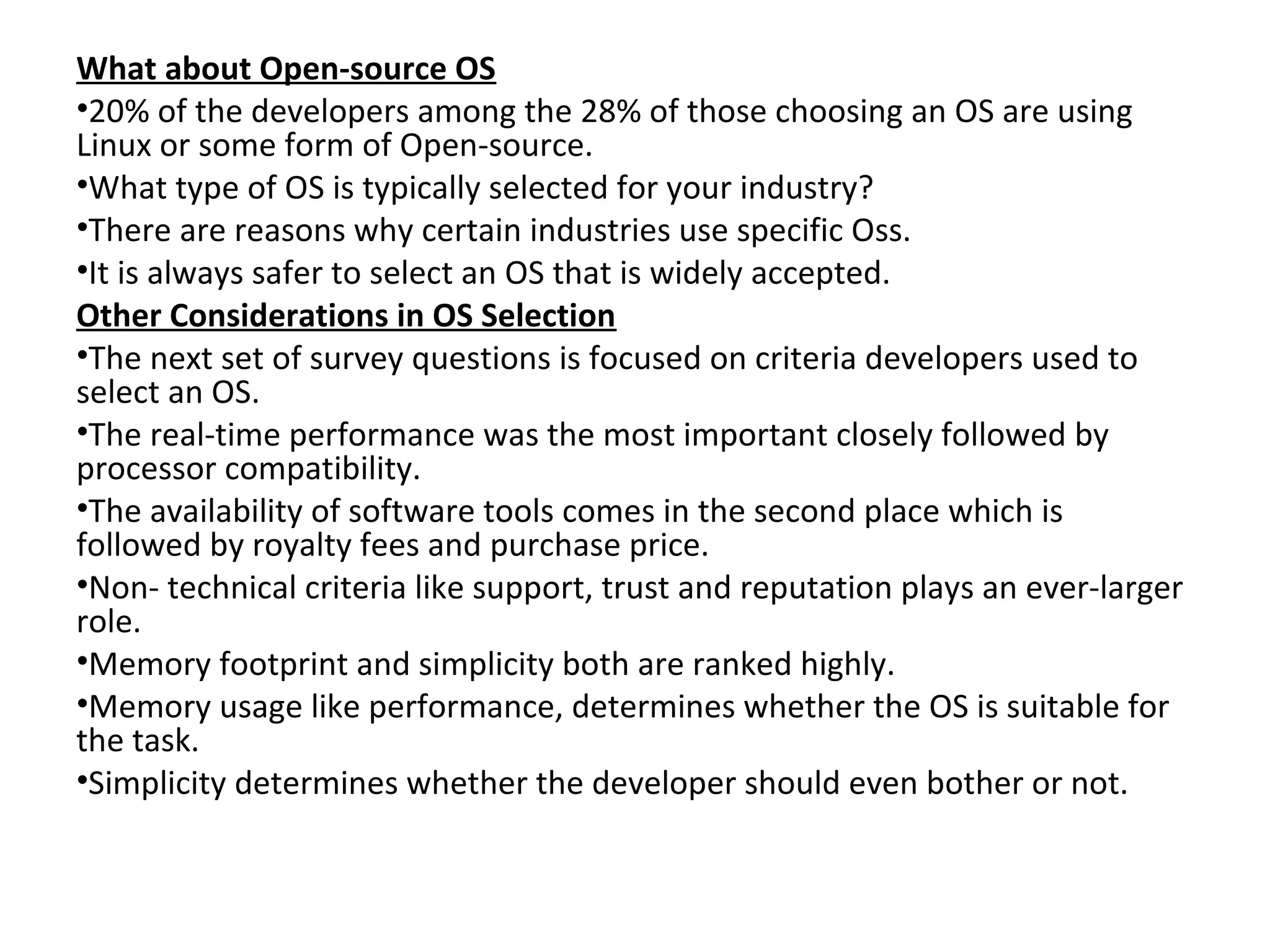 What about Open-source OS
•20% of the developers among the 28% of those choosing an OS are using
Linux or some form of Open-source.
•What type of OS is typically selected for your industry?
•There are reasons why certain industries use specific Oss.
•It is always safer to select an OS that is widely accepted.
Other Considerations in OS Selection
•The next set of survey questions is focused on criteria developers used to
select an OS.
•The real-time performance was the most important closely followed by
processor compatibility.
•The availability of software tools comes in the second place which is
followed by royalty fees and purchase price.
•Non- technical criteria like support, trust and reputation plays an ever-larger
role.
•Memory footprint and simplicity both are ranked highly.
•Memory usage like performance, determines whether the OS is suitable for
the task.
•Simplicity determines whether the developer should even bother or not.
 