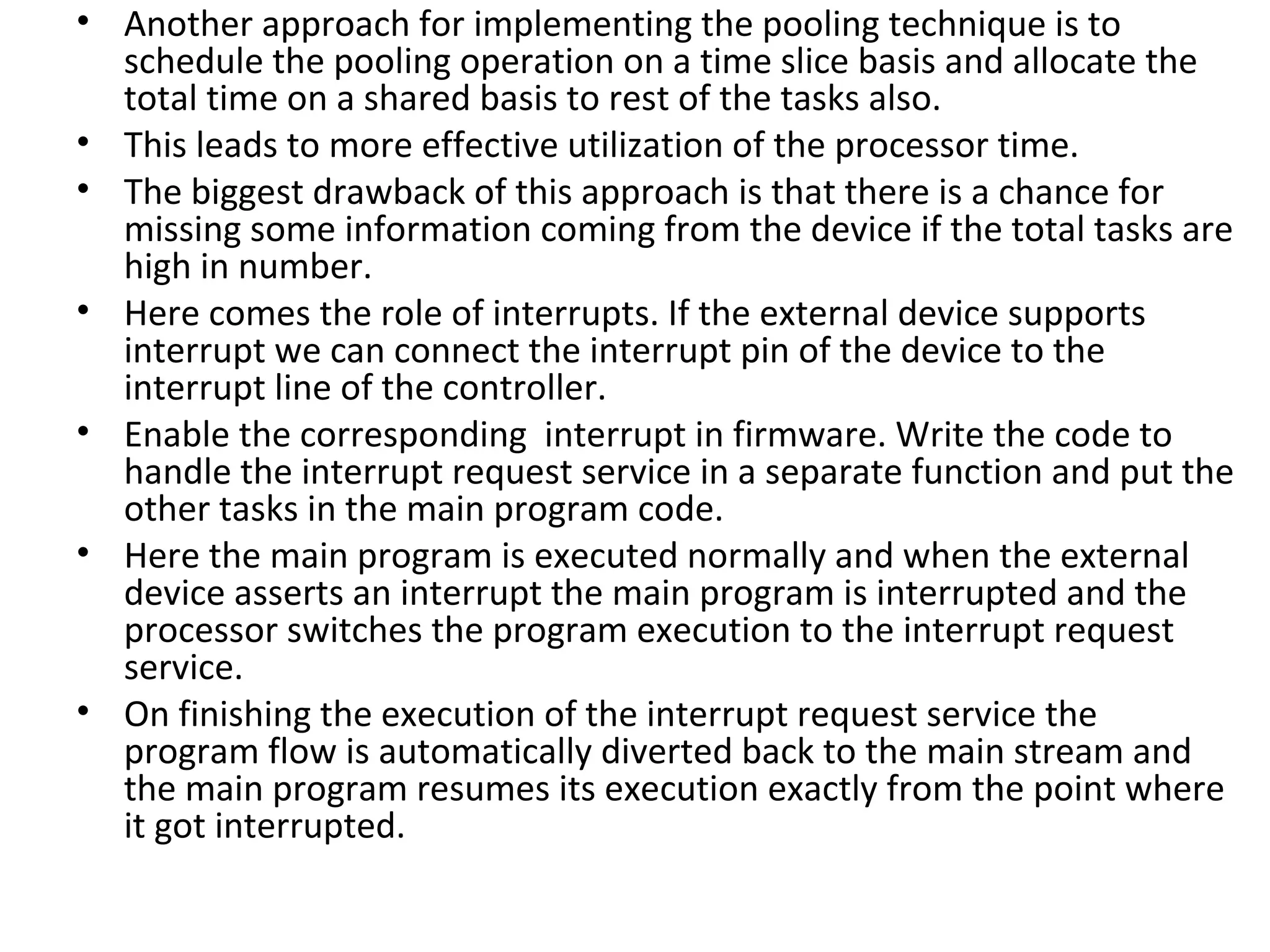 • Another approach for implementing the pooling technique is to
  schedule the pooling operation on a time slice basis and allocate the
  total time on a shared basis to rest of the tasks also.
• This leads to more effective utilization of the processor time.
• The biggest drawback of this approach is that there is a chance for
  missing some information coming from the device if the total tasks are
  high in number.
• Here comes the role of interrupts. If the external device supports
  interrupt we can connect the interrupt pin of the device to the
  interrupt line of the controller.
• Enable the corresponding interrupt in firmware. Write the code to
  handle the interrupt request service in a separate function and put the
  other tasks in the main program code.
• Here the main program is executed normally and when the external
  device asserts an interrupt the main program is interrupted and the
  processor switches the program execution to the interrupt request
  service.
• On finishing the execution of the interrupt request service the
  program flow is automatically diverted back to the main stream and
  the main program resumes its execution exactly from the point where
  it got interrupted.
 