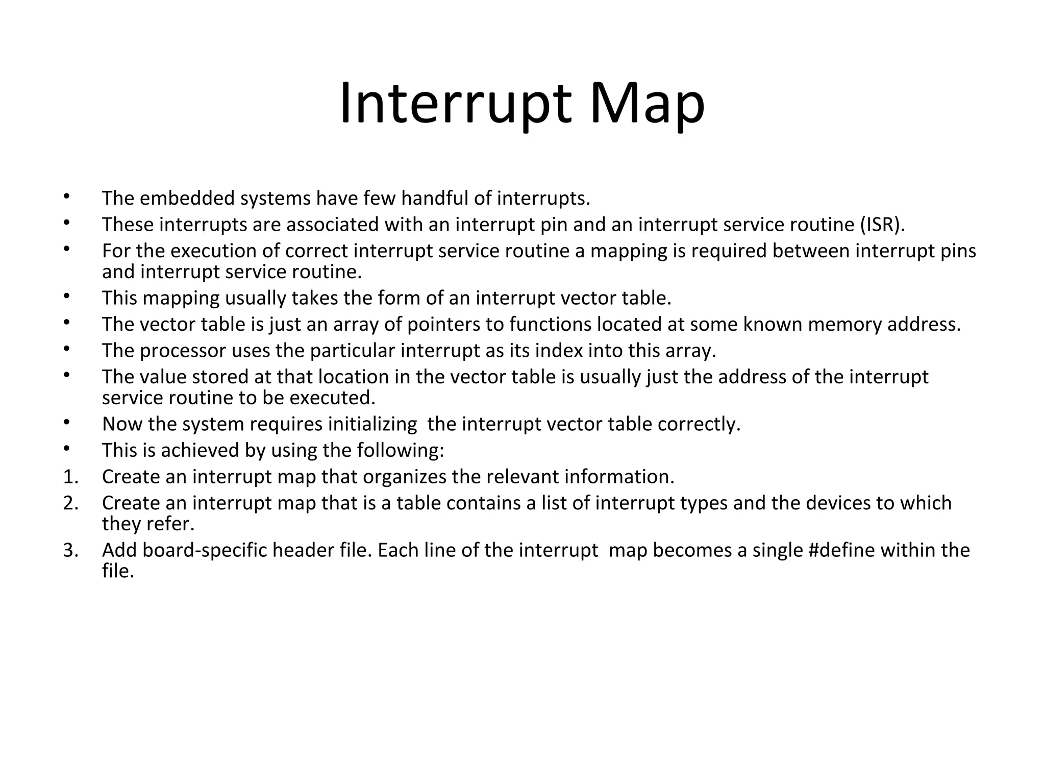 Interrupt Map
•    The embedded systems have few handful of interrupts.
•    These interrupts are associated with an interrupt pin and an interrupt service routine (ISR).
•    For the execution of correct interrupt service routine a mapping is required between interrupt pins
     and interrupt service routine.
•    This mapping usually takes the form of an interrupt vector table.
•    The vector table is just an array of pointers to functions located at some known memory address.
•    The processor uses the particular interrupt as its index into this array.
•    The value stored at that location in the vector table is usually just the address of the interrupt
     service routine to be executed.
•    Now the system requires initializing the interrupt vector table correctly.
•    This is achieved by using the following:
1.   Create an interrupt map that organizes the relevant information.
2.   Create an interrupt map that is a table contains a list of interrupt types and the devices to which
     they refer.
3.   Add board-specific header file. Each line of the interrupt map becomes a single #define within the
     file.
 