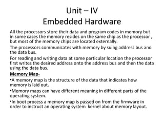 Unit – IV
                Embedded Hardware
All the processors store their data and program codes in memory but
in some cases the memory resides on the same chip as the processor ,
but most of the memory chips are located externally.
The processors communicates with memory by suing address bus and
the data bus.
For reading and writing data at some particular location the processor
first writes the desired address onto the address bus and then the data
using the data bus.
Memory Map-
•A memory map is the structure of the data that indicates how
memory is laid out.
•Memory maps can have different meaning in different parts of the
operating system.
•In boot process a memory map is passed on from the firmware in
order to instruct an operating system kernel about memory layout.
 