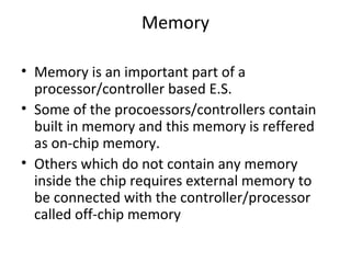 Memory

• Memory is an important part of a
  processor/controller based E.S.
• Some of the procoessors/controllers contain
  built in memory and this memory is reffered
  as on-chip memory.
• Others which do not contain any memory
  inside the chip requires external memory to
  be connected with the controller/processor
  called off-chip memory
 