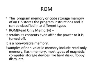 ROM
• The program memory or code storage memory
   of an E.S stores the program instructions and it
   can be classified into different types
• ROM(Read Only Memorty) –
It retains its contents even after the power to it is
   turned off.
It is a non-volatile memory.
Examples of non-volatile memory include read-only
   memory, flash memory, most types of magnetic
   computer storage devices like hard disks, floppy
   discs, etc.
 
