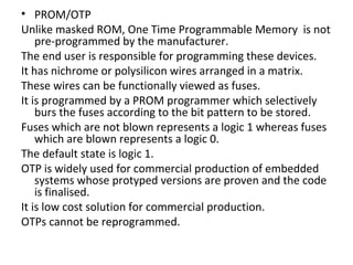 • PROM/OTP
Unlike masked ROM, One Time Programmable Memory is not
    pre-programmed by the manufacturer.
The end user is responsible for programming these devices.
It has nichrome or polysilicon wires arranged in a matrix.
These wires can be functionally viewed as fuses.
It is programmed by a PROM programmer which selectively
    burs the fuses according to the bit pattern to be stored.
Fuses which are not blown represents a logic 1 whereas fuses
    which are blown represents a logic 0.
The default state is logic 1.
OTP is widely used for commercial production of embedded
    systems whose protyped versions are proven and the code
    is finalised.
It is low cost solution for commercial production.
OTPs cannot be reprogrammed.
 