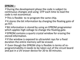 EPROM –
During the development phase the code is subject to
continuous changes and using OTP each time to load the
code is not economical.
This is flexible to re-program the same chip.
It stores the bit information by charging the floating gate of
an FET.
Bit information is stored by using an EPROM programmer
which applies high voltage to change the floating gate.
EPROM contains a quartz crystal window for erasing the
stored information.
If the window is exposed to ultraviolet rays for a fixed
duration the entire memory will be erased.
 Even though the EPROM chip is flexible in terms of re-
programmability it needs to be taken out of the circuit board
and put in a UV eraser device for 20 to 30 minutes.
 