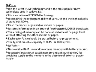 FLASH –
It is the latest ROM technology and is the most popular ROM
technology used in today’s E.S.
It is a variation of EEPROM technology.
It combines the reprogram ability of EEPROM and the high capacity
of standards ROMs.
Flash memory is organised as sectors or pages.
It stores information in an array of floating gate MOSFET transistors.
The erasing of memory can be done at sector level or p age level
without affecting the other sectors or pages.
Each sector/page should be erased before re-programming.
The typical erasable capacity of FLASH is 1000 cycles.
NVRAM –
Non-volatile RAM is a random access memory with battery backup.
It contains static RAM based memory and a minute battery for
providing supply to the memory in the absence of external power
supply.
 