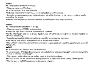 SRAM –
It stores data in the form of voltage.
They are made up of flip-flops.
It is the fastest form of RAM available.
In typical implementation an SRAM cell is realised using six transistors.
Four of the transistors are used for building the latch (flip-flop) part of the memory cell and two for
controlling the access.
SRAM is fast in operation due to its resistive networking and switching capabilities.

DRAM –
It stores the data in the form of charge.
They are made up of MOS transistor gates.
They have high density and low cost compared to SRAM.
As the information is stored as charge it gets leaked off with time and to prevent this they need to be
refreshed periodically.
Special circuits called DRAM controllers are used for the refreshing operation.
The refresh operation is done periodically in milliseconds interval.
The MOSFET acts as the gate for the incoming and outgoing data whereas the capacitor acts as the bit
storage unit.
NVRAM
It is random access memory with battery backup.
It contains static RAM based memory and a minute battery for providing supply to the memory in the
absence of external power supply.
The memory and the battery are packed together in a single package.
NVRAM is used for the non-volatile storage of results of operations or for setting up of flags etc.
The life span of NVRAM is expected to be around 10 years.
 