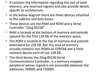 • It contains the information regarding the size of total
  memory, any reserved regions and also provide details
  specific to architecture.
• In the below diagram there are three devices attached
  to the address and data buses.
• These devices are the RAM and ROM and a Serial
  Controller “Zilog 85230”.
• RAM is located at the bottom of memory and extends
  upward for the first 128 KB of the memory space.
• The ROM is located at the top of memory and extends
  downward for 256 KB. But this area of memory
  actually contains two ROMs an EPROM and a Flash
  memory device each of size 128 KB.
• The third device the Zilog 85230 Serial
  Communications Controller, is a memory-mapped
  peripheral whose registers are accessible between the
  addresses 70000h and 72000h.
 