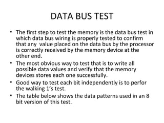 DATA BUS TEST
• The first step to test the memory is the data bus test in
  which data bus wiring is properly tested to confirm
  that any value placed on the data bus by the processor
  is correctly received by the memory device at the
  other end.
• The most obvious way to test that is to write all
  possible data values and verify that the memory
  devices stores each one successfully.
• Good way to test each bit independently is to perfor
  the walking 1’s test.
• The table below shows the data patterns used in an 8
  bit version of this test.
 