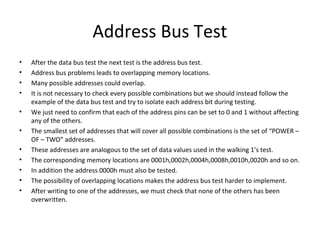 Address Bus Test
•   After the data bus test the next test is the address bus test.
•   Address bus problems leads to overlapping memory locations.
•   Many possible addresses could overlap.
•   It is not necessary to check every possible combinations but we should instead follow the
    example of the data bus test and try to isolate each address bit during testing.
•   We just need to confirm that each of the address pins can be set to 0 and 1 without affecting
    any of the others.
•   The smallest set of addresses that will cover all possible combinations is the set of “POWER –
    OF – TWO” addresses.
•   These addresses are analogous to the set of data values used in the walking 1’s test.
•   The corresponding memory locations are 0001h,0002h,0004h,0008h,0010h,0020h and so on.
•   In addition the address 0000h must also be tested.
•   The possibility of overlapping locations makes the address bus test harder to implement.
•   After writing to one of the addresses, we must check that none of the others has been
    overwritten.
 