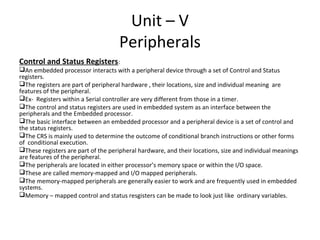 Unit – V
                                    Peripherals
Control and Status Registers:
An embedded processor interacts with a peripheral device through a set of Control and Status
registers.
The registers are part of peripheral hardware , their locations, size and individual meaning are
features of the peripheral.
Ex- Registers within a Serial controller are very different from those in a timer.
The control and status registers are used in embedded system as an interface between the
peripherals and the Embedded processor.
The basic interface between an embedded processor and a peripheral device is a set of control and
the status registers.
The CRS is mainly used to determine the outcome of conditional branch instructions or other forms
of conditional execution.
These registers are part of the peripheral hardware, and their locations, size and individual meanings
are features of the peripheral.
The peripherals are located in either processor’s memory space or within the I/O space.
These are called memory-mapped and I/O mapped peripherals.
The memory-mapped peripherals are generally easier to work and are frequently used in embedded
systems.
Memory – mapped control and status resgisters can be made to look just like ordinary variables.
 