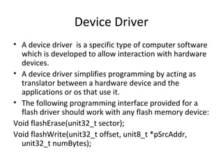Device Driver
• A device driver is a specific type of computer software
  which is developed to allow interaction with hardware
  devices.
• A device driver simplifies programming by acting as
  translator between a hardware device and the
  applications or os that use it.
• The following programming interface provided for a
  flash driver should work with any flash memory device:
Void flashErase(unit32_t sector);
Void flashWrite(unit32_t offset, unit8_t *pSrcAddr,
  unit32_t numBytes);
 