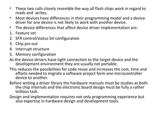 •  These two calls closely resemble the way all flash chips work in regard to
   reads and writes.
• Most devices have differences in their programming model and a device
   driver for one device is not likely to work with another device.
• The device differences that affect device driver implementation are:
1. Feature set
2. SFR control/status bit configuration
3. Chip pin-out
4. Interrupt structure
5. Memory configuration
As the device drivers have tight connection to the target device and the
   development environment they are usually not portable.
This reduces the possibilities for code reuse and increases the cost, time and
   efforts needed to migrate a software project form one microcontroller
   device to another.
Before writing a driver library the hardware manuals must be studies as both
   the chip internals and the electronic board design must be fully a rather
   tedious task.
Design and implementation requires not only programming experience but
   also expertise in hardware design and development tools.
 