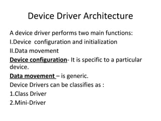 Device Driver Architecture
A device driver performs two main functions:
I.Device configuration and initialization
II.Data movement
Device configuration- It is specific to a particular
device.
Data movement – is generic.
Device Drivers can be classifies as :
1.Class Driver
2.Mini-Driver
 