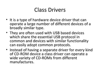 Class Drivers
• It is a type of hardware device driver that can
  operate a large number of different devices of a
  broadly similar type.
• They are often used with USB based devices
  which share the essential USB protocol in
  common and devices with similar functionality
  can easily adopt common protocols.
• Instead of having a separate driver for every kind
  of CD-ROM device a class driver can operate a
  wide variety of CD-ROMs from different
  manufactures.
 