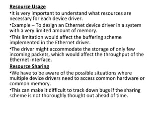 Resource Usage
•It is very important to understand what resources are
necessary for each device driver.
•Example – To design an Ethernet device driver in a system
with a very limited amount of memory.
•This limitation would affect the buffering scheme
implemented in the Ethernet driver.
•The driver might accommodate the storage of only few
incoming packets, which would affect the throughput of the
Ethernet interface.
Resource Sharing
•We have to be aware of the possible situations where
multiple device drivers need to access common hardware or
common memory.
•This can make it difficult to track down bugs if the sharing
scheme is not thoroughly thought out ahead of time.
 
